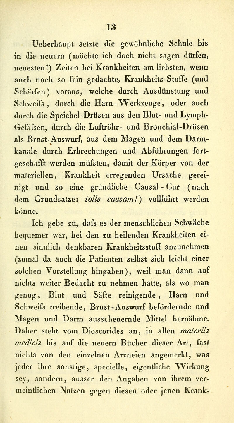 üebcrLaupt setzte die gewöhnliche Schule bis in die neuern (möchte ich doch nicht sagen dürfen, neuesten!) Zeiten bei Krankheiten am liebsten, wenn auch noch so fein gedachte, Krankheits-Stoffe (und Schärfen) voraus, welche durch Ausdünstung und Schweifs, durch die Harn-Werkzeuge, oder auch durch die Speichel-Drüsen aus den Blut- und Lymph- Gefäfsen, durch die Luftröhr- und Bronchial-Drüsen als Brust-Auswurf, aus dem Magen und dem Darm- kanale durch Erbrechungen und Abführungen fort- geschafft werden müfsten, damit der Körper von der materiellen, Krankheit erregenden Ursache gerei- nigt und so eine gründliche Causal - Cur (nach dem Grundsatze: tolle causam!) vollführt werden könne. Ich gebe zu, dafs es der menschlichen Schwäche bequemer war, bei den zu heilenden Krankheiten ei- nen sinnlich denkbaren Krankheitsstoff anzunehmen (zumal da auch die Patienten selbst sich leicht einer solchen Vorstellung hingaben), weil man dann auf nichts weiter Bedacht zu nehmen hatte, als wo man genug, Blut und Säfte reinigende, Harn und Schweifs treibende, Brust-Auswurf befördernde und Magen und Darm ausscheuernde Mittel hernähme. Daher steht vom Dioscorldes an, in allen materiis rnedids bis auf die neuern Bücher dieser Art, fast nichts von den einzelnen Arzneien angemerkt, was jeder ihre sonstige, spccielle, eigentliche Wirkung sey, sondern, ausser den Angaben von ihrem ver- meintlichen Nutzen gegen diesen oder jenen Krank-