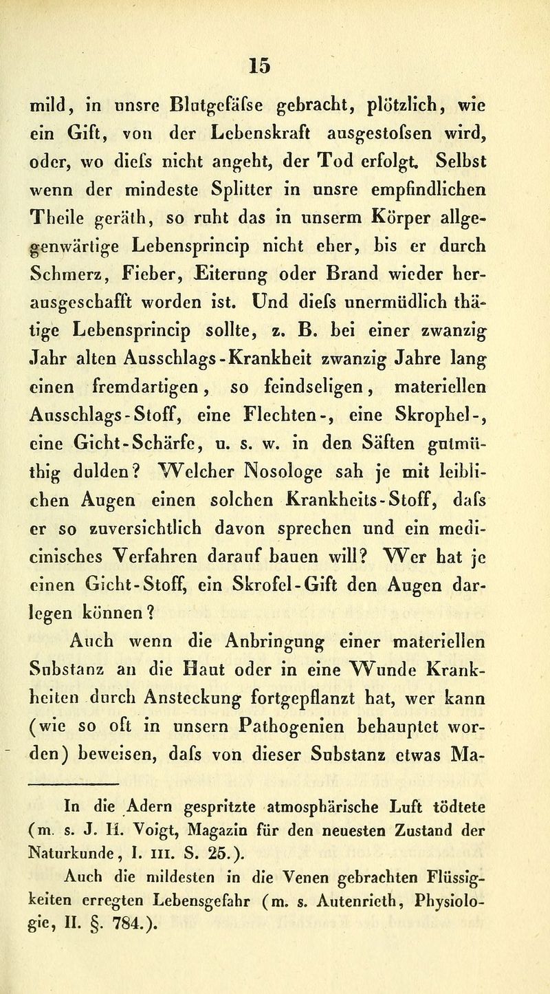 mild, in unsre Blntgefafse gebracht, plötzlich, wie ein Gift, von der Lehenskraft ausgestofsen wird, oder, wo diefs nicht angeht, der Tod erfolgt. Selbst wenn der mindeste Splitter in nnsre empfindlichen Theile gerälh, so ruht das in unserm Körper allge- genwärtige Lebensprincip nicht eher, bis er durch Schmerz, Fieber, Eiterung oder Brand wieder her- ausgeschafft worden ist. Und diefs unermüdlich thä- tige Lebensprincip sollte, z. B. bei einer zwanzig Jahr alten Ausschlags-Krankheit zwanzig Jahre lang einen fremdartigen, so feindseligen, materiellen Ausschlags-Stoff, eine Flechten-, eine Skrophel-, eine Gicht-Schärfe, u. s. w. in den Säften gulmii- thig dulden? W^elcher Nosologe sah je mit leihli- chen Augen einen solchen Krankheits-Stoff, dafs er so zuversichtlich davon sprechen und ein medi- cinisches Verfahren darauf bauen will? Wer hat je einen Gicht-Stoff, ein Skrofel-Gift den Augen dar- legen können? Auch wenn die Anbringung einer materiellen Substanz an die Haut oder in eine Wunde Krank- heiten durch Ansteckung fortgepflanzt hat, wer kann (wie so oft in unsern Pathogenien behauptet wor- den) beweisen, dafs von dieser Substanz etwas Ma- in die Adern gespritzte atmosphärische Luft tödtete (m s. J. H. Voigt, Magazin für den neuesten Zustand der Naturkunde, I. III. S. 25.). Auch die mildesten in die Venen gebrachten Flüssig- keiten erregten Lebensgefahr (m. s. Autenrieth, Physiolo- gie, II. §. 784.).