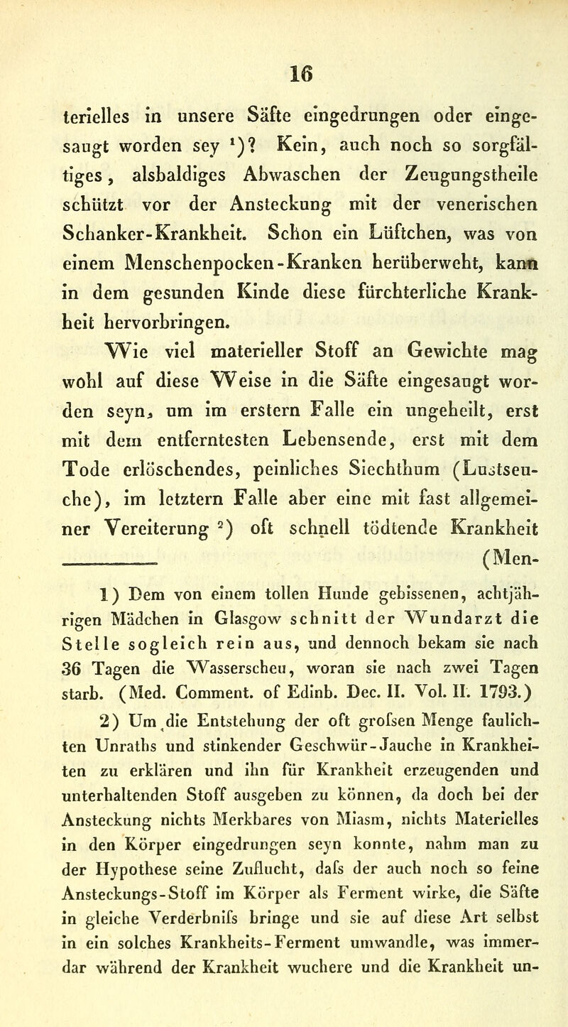 saugt worden sey *)? Kein, auch noch so sorgfäl- tiges , alsbaldiges Abwaschen der Zeugungstheile schützt vor der Ansteckung mit der venerischen Schanker-Krankheit. Schon ein Lüftchen, was von einem Menschenpocken-Kranken herüberweht, kann in dem gesunden Kinde diese fürchterliche Krank- heit hervorbringen. Wie viel materieller Stoff an Gewichte mag wohl auf diese Weise in die Säfte eingesaugt wor- den seyn;, um im erstem Falle ein ungeheilt, erst mit dem entferntesten Lebensende, erst mit dem Tode erlöschendes, pelnhches Siechthum (Lujtseu- che), im letztern Falle aber eine mit fast allgemei- ner Vereiterung ^) oft schnell tödtende Krankheit _=_=__ (Men- 1) Dem von einem tollen Hunde gebissenen, aclitjäh- rlgen Mädchen in Glasgow schnitt der Wundarzt die Stelle sogleich rein aus, und dennoch bekam sie nach 36 Tagen die Wasserscheu, woran sie nach zwei Tagen starb. (Med. Comment. of Edinb. Dec. II. Vol. IL 1793.) 2) Um^die Entstehung der oft grofsen Menge faulich- ten Unraths und stinkender Geschwür-Jauche in Krankhei- ten zu erklären und ihn für Krankheit erzeugenden und unterhaltenden Stoff ausgeben zu können, da doch bei der Ansteckung nichts Merkbares von Miasm, nichts Materielles in den Körper eingedrungen seyn konnte, nahm man zu der Hypothese seine Zuflucht, dafs der auch noch so feine Ansteckungs-Stoff Im Körper als Ferment wirke, die Säfte in gleiche Verderbnifs bringe und sie auf diese Art selbst In ein solches Krankhelts-Ferment umwandle, was Immer- dar während der Krankheit wuchere und die Krankheit un-