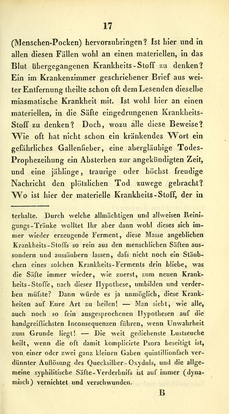 (Menschen-Pocken) hervorzubringen? Ist hier und in allen diesen Fällen wohl an einen materiellen, in das Blut übergegangenen Krankheits - Stoff zu denken? Ein im Krankenzimmer geschriebener Brief aus wei- ter Entfernung theilte schon oft dem Lesenden dieselbe miasmatische Krankheit mit. Ist wohl hier an einen materiellen, in die Säfte eingedrungenen Krankheits- Stoff zu denken? Doch, wozu alle diese Beweise? Wie oft hat nicht schon ein kränkendes ^ort ein gefährliches Gallenfieber, eine abergläubige Todes- Prophezeihung ein Absterben zur angekündigten Zeit, und eine jählinge, traurige oder höchst freudige Nachricht den plötzlichen Tod zuwege gebracht? Wo ist hier der materielle Krankheits-Stoff, der in terbalte. Durch welche allmächtigen und allweisen Reini- gungs-Tränke wolltet Ihr aber dann wohl dieses sich im- mer wieder erzeugende Ferment, diese Masse angeblichen Krankbeits-Stoffs so rein aus den menscbllcben Säften aus- sondern und aussäubern lassen, dafs nicht noch ein Stäub- cben eines solchen Krankbeits-Ferments drin bliebe, was die Säfte immer wieder, wie zuerst, zum neuen Krank- heits-Stoffe, nach dieser Hypothese, imibilden und verder- ben müfste? Dann würde es ja unmöglich, diese Krank- belten auf Eure Art zu bellen! — Man sieht, wie alle, aucb noch so fein ausgesprochenen Hypotbesen auf die handgreiflichsten Inconsequenzen fübren, wenn Unwabrhelt zum Grunde Hegt! — Die weit gedlebenste Lustseuche bellt, wenn die oft damit kompliclrte Psora beseitigt Ist, von einer oder zwei ganz kleinen Gaben quIntlHIonfach ver- dünnter Auflösung des Quecksilber-Oxyduls, und die allge- meine syphilitische Säfte-Verderbnifs ist auf immer (dyna- misch) vernichtet und verschwunden. B