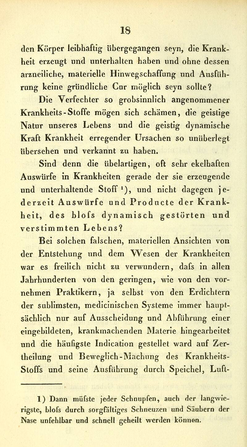 den Körper leibhaftig übergegangen seyn, die Krank- heit erzeugt und unterhalten haben und ohne dessen arzneiliche, materielle Hinweg Schaffung und Ausfüh- rung keine gründliche Cnr möglich seyn sollte? Die Verfechter so grobsinnlich angenommener Krankheits - Stoffe mögen sich schämen, die geistige Natur unseres Lebens und die geistig dynamische Kraft Krankheit erregender Ursachen so unüberlegt übersehen und verkannt zu haben. Sind denn die übelartigen, oft sehr ekelhaften Auswürfe in Krankheiten gerade der sie erzeugende und unterhaltende Stoff*), und nicht dagegen je- derzeit Auswürfe und Producte der Krank- heit, des blofs dynamisch gestörten und verstimmten Lebens? Bei solchen falschen, materiellen Ansichten von der Entstehung und dem Wiesen der Krankheiten war es freilich nicht zu verwundern, dafs in allen Jahrhunderten von den geringen, wie von den vor- nehmen Praktikern, ja selbst von den Erdichtern der sublimsten, medicinischcn Systeme immer haupt- sächlich nur auf Ausscheidung und Abführung einer eingebildeten, krankmachenden Materie hingearbeitet und die häufigste Indication gestellet ward auf Zer- theilung und Beweglich-Machiing des Krankheits- Stoffs und seine Ausführung durch Speichel, Luft- 1) Dann müfste Jeder Schnupfen, auch der langwie- rigste, blofs durch sorgfältiges Schneuzen und Säubern der Nase unfehlbar und schnell geheilt werden können.