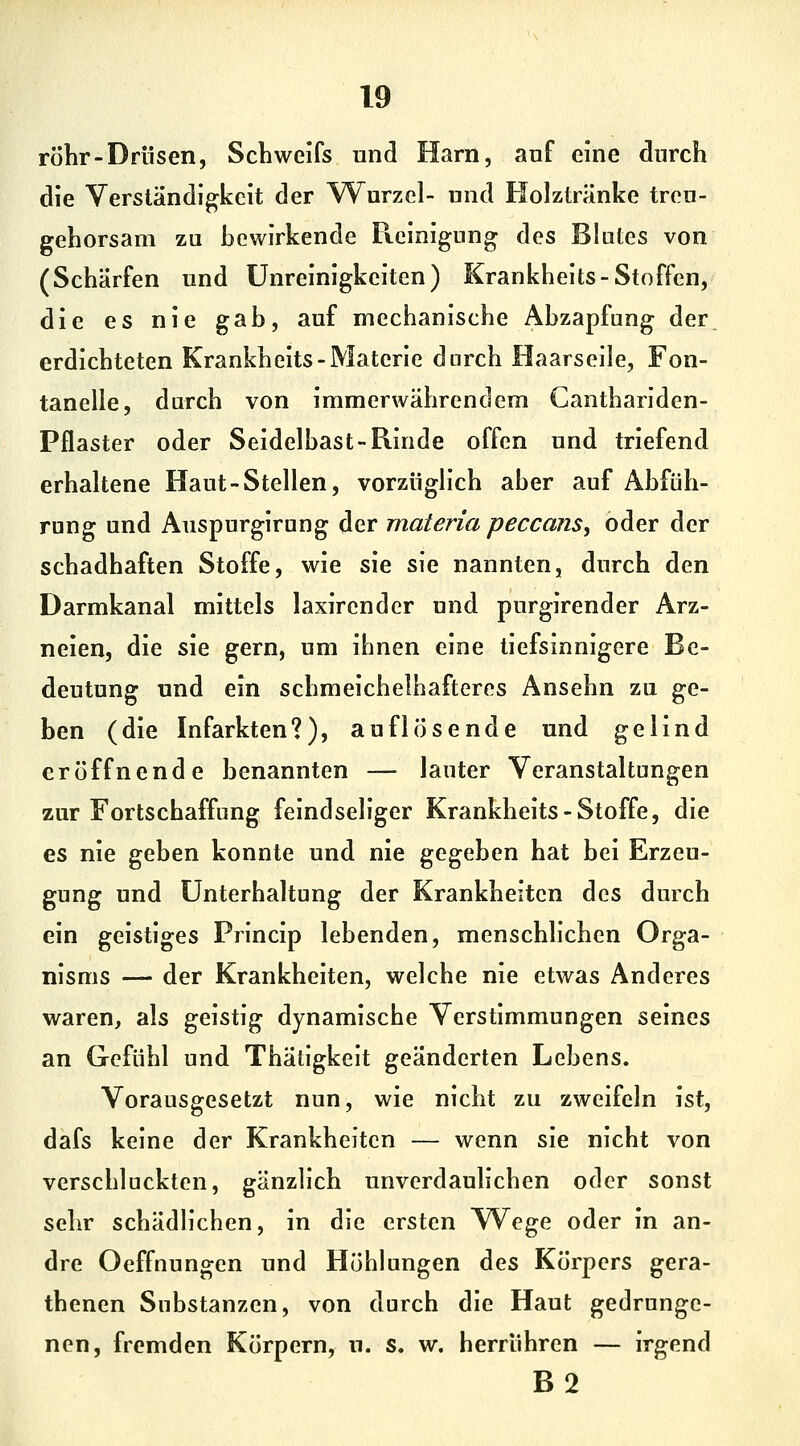 röhr-Drüsen, Schweifs und Harn, auf eine durch die Verständigkeit der Wurzel- und Holztränke treu- gehorsam zu bewirkende Reinigung des Blutes von (Schärfen und ünreinigkeiten) Krankheits-Stoffen, die es nie gab, auf mechanische Abzapfung der. erdichteten Krankheits-Materie durch Haarseile, Fon- tanelle, durch von immerwährendem Canthariden- Pflaster oder Seidelbast-Rinde offen und triefend erhaltene Haut-Stellen, vorzüglich aber auf Abfüh- rung und Auspurgirung der materia peccans, oder der schadhaften Stoffe, wie sie sie nannten, durch den Darmkanal mittels laxircnder und purgirender Arz- neien, die sie gern, um ihnen eine tiefsinnigere Be- deutung und ein schmeichelhafteres Ansehn zu ge- ben (die Infarkten?), auflösende und gelind eröffnende benannten — lauter Veranstaltungen zur Fortschaffung feindseliger Krankheits-Stoffe, die es nie geben konnte und nie gegeben hat bei Erzeu- gung und Unterhaltung der Krankheiten des durch ein geistiges Princip lebenden, menschlichen Orga- nisms — der Krankheiten, welche nie etwas Anderes waren, als geistig dynamische Verstimmungen seines an Gefühl und Thätigkeit geänderten Lebens. Vorausgesetzt nun, wie nicht zu zweifeln ist, dafs keine der Krankheiten — wenn sie nicht von verschluckten, gänzlich unverdaulichen oder sonst sehr schädlichen, in die ersten Wege oder in an- dre Oeffnungen und Höhlungen des Körpers gera- thenen Substanzen, von durch die Haut gedrunge- nen, fremden Körpern, u. s. w. herrühren — irgend B2