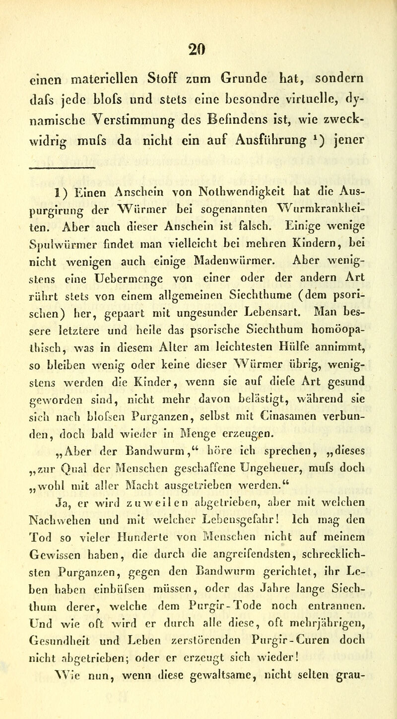 einen materiellen Stoff znm Grunde hat, sondern dafs jede blofs und stets eine Ijesondre virtuelle, dy- namische Verstimmung des Befindens ist, wie zweck- widrig mufs da nicht ein auf Ausführung ^) jener 1) Einen Anschein von Notbwendigkelt hat die Aus- purgining der Würmer bei sogenannten Wiirmkrankliel- ten. Aber auch dieser Anschein ist falsch. Einige wenige Spiiiwürmer findet man vielleicht hei mehren Kindern, bei nicht wenigen auch einige Madenwürmer. Aber wenig- stens eine Uebermenge von einer oder der andern Art rührt stets von einem allgemeinen Siechthiime (dem psorl- schen) her, gepaart mit ungesunder Lebensart. Man bes- sere letztere und helle das psorische Siechthum homöopa- thisch, was in diesem Alter am leichtesten Hülfe annimmt, so bleiben wenig oder keine dieser Würmer übrig, wenig- stens werden die Kinder, wenn sie auf diefe Art gesund geworden sind, nicht mehr davon belästigt, während sie sich nach blofsen Purganzen, selbst mit CInasamen verbun- den, doch bald wieder in Menge erzeugen. „Aber der Bandwurm, höre ich sprechen, „dieses „zur Qnal der Menschen geschaffene Ungeheuer, mufs doch „wohl mit aller Macht ausgetrieben werden. Ja, er wird zuweilen abgetrieben, aber mit welchen Nach wehen und mit welcher Lebensgefahr! Ich mag den Tod so vieler Hunderte von Menschen nicht auf meinem Gewissen haben, die durch die angreifendsten, schrecklich- sten Purganzen, gegen den Bandwurm gerichtet, ihr Le- ben haben einbüfsen müssen, oder das Jahre lange Siech- thum derer, welche dem Purgir-Tode noch entrannen. Und wie oft wird er durch alle diese, oft mehrjährigen, Gesundheit und Leben zerstörenden Purgir-Curen doch nicht nbgetrieben; oder er erzeugt sich wieder! Wie nun, wenn diese gewaltsame, nicht selten grau-