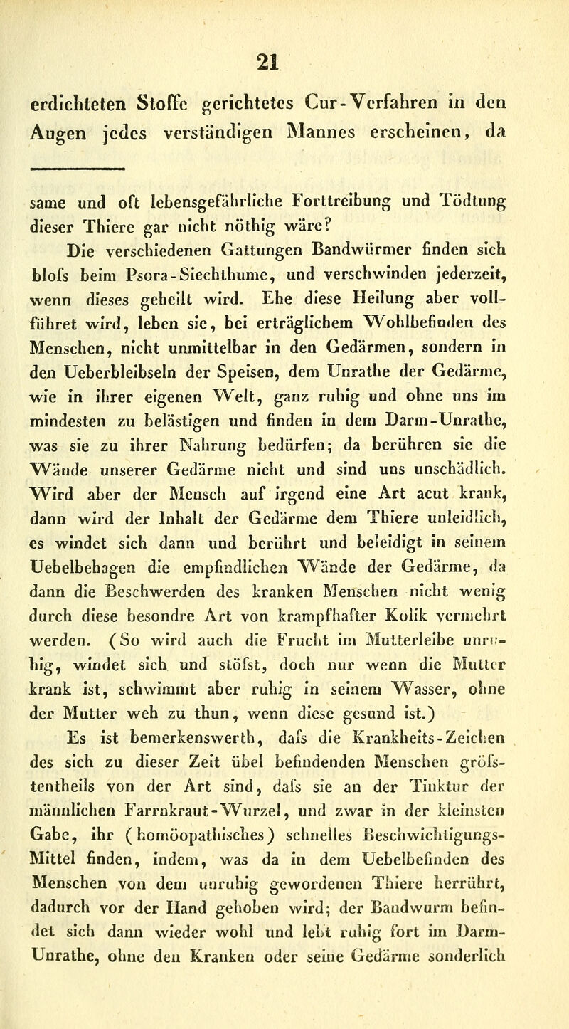 erdichteten Stoffe »enchtetes Cur-Verfahren in den Augen jedes verständigen Mannes erscheinen, da same und oft lebensgefährliche Forttreibung und Tödtung dieser Thlere gar nicht nötlilg wäre? Die verschiedenen Gattungen Bandwürmer finden sich blofs beim Psora-Siechthume, und verschwinden jederzeit, wenn dieses gebeut wird. Ehe diese Heilung aber voll- führet wird, leben sie, bei erträglichem Wohlbefinden des Menschen, nicht unmittelbar in den Gedärmen, sondern In den Ueberbleibseln der Speisen, dem Unrathe der Gedärme, wie in ihrer eigenen Weit, ganz ruhig und ohne uns im mindesten zu belästigen und finden In dem Darm-Unrathe, was sie zu ihrer Nahrung bedürfen; da berühren sie die Wände unserer Gedärme nicht und sind uns unschädh'ch. Wird aber der Mensch auf irgend eine Art acut krank, dann wird der Inhalt der Gedärme dem Thiere unleidlich, es windet sich dann und berührt und beleidigt in seinem Uebelbehagen die empfindlichen Wände der Gedärme, da dann die Beschwerden des kranken Menschen nicht wenig durch diese besondre Art von krampfhafter Kolik vermehrt werden. (So wird auch die Frucht im Multerleibe unri?- hlg, windet sich und stöfst, doch nur wenn die Mutier krank ist, sch\^ämmt aber ruhig in seinem Wasser, ohne der Mutter weh zu thun, wenn diese gesund ist.) Es ist bemerkenswerth, dafs die Krankheits-Zeichen des sich zu dieser Zeit übel befindenden Menschen gröfs- tenthells von der Art sind, dafs sie an der Tinktur der männlichen Farrnkraut-Wurzel, und zwar in der kleinsten Gabe, ihr (homöopathisches) schnelles Beschwichtigungs- Mittel finden, indem, was da in dem Uebelbefinden des Menschen von dem unruhig gewordenen Thlere herrührt, dadurch vor der Hand gehoben wird; der Bandwurm befin- det sich dann wieder wohl und lebt ruhig fort im Darm- Unrathe, ohne den Kranken oder seine Gedärme sonderlich