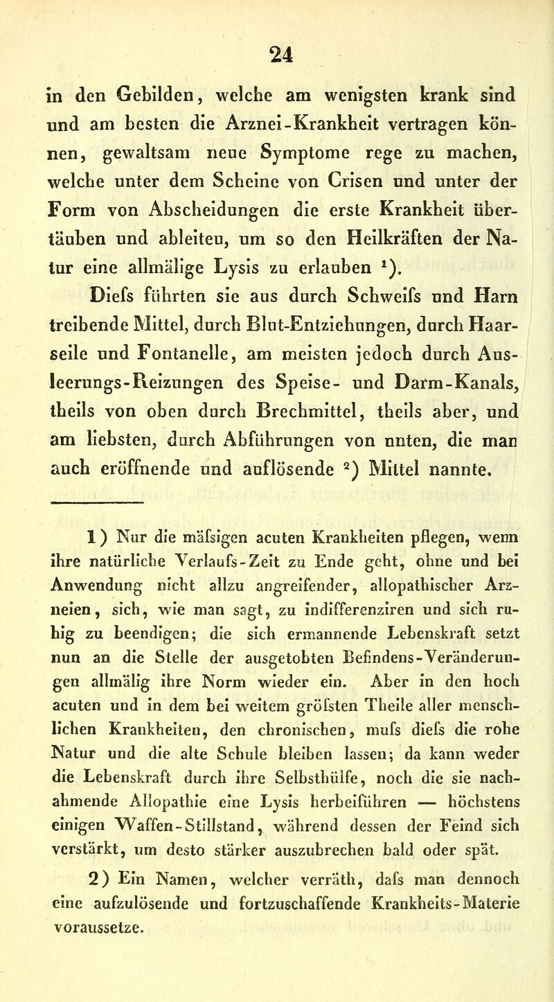 in den Gebilden, welche am wenigsten krank sind und am besten die Arznei-Krankheit vertragen kön- nen, gewaltsam neue Symptome rege zu machen, welche unter dem Scheine von Crisen und unter der Form von Abscheidungen die erste Krankheit über- täuben und ableiten, um so den Heilkräften der Na- tur eine allmällge Lysis zu erlauben *). Diefs führten sie aus durch Schweifs und Harn treibende Mittel, durch Blut-Entzlehnngen, durch Haar- selle und Fontanelle, am meisten jedoch durch Aus- leerungs-Reizungen des Speise- und Darm-Kanals, thells von oben durch Brechmittel, thells aber, und am liebsten, durch Abführungen von unten, die man auch eröffnende und auflösende ^) Mittel nannte. 1) Nur die mäfsigen acuten Krankheiten pflegen, wenn ihre natürliche Verlaufs-Zeit zu Ende geht, ohne und bei Anwendung nicht allzu angreifender, allopathischer Arz- neien, sich, wie man sagt, zu indifferenziren und sich ru- hig zu beendigen; die sich ermannende Lehenskraft setzt nun an die Stelle der ausgetobten Befindens-Veränderun- gen allmällg ihre Norm wieder ein. Aber in den hoch acuten und In dem bei weitem gröfsten Thelle aller mensch- lichen Krankheiten, den chronischen, mufs dIefs die rohe Natur und die alte Schule bleiben lassen; da kann weder die Lebenskraft durch ihre Selbsthülfe, noch die sie nach- ahmende Allopathie eine Lysis herbeiführen — höchstens einigen V\^affen-Stillstand, während dessen der Feind sich verstärkt, um desto stärker auszubrechen bald oder spät. 2) Ein Namen, welcher verrath, dafs man dennoch eine aufzulösende und fortzuschaffende Krankheits-Materie voraussetze.