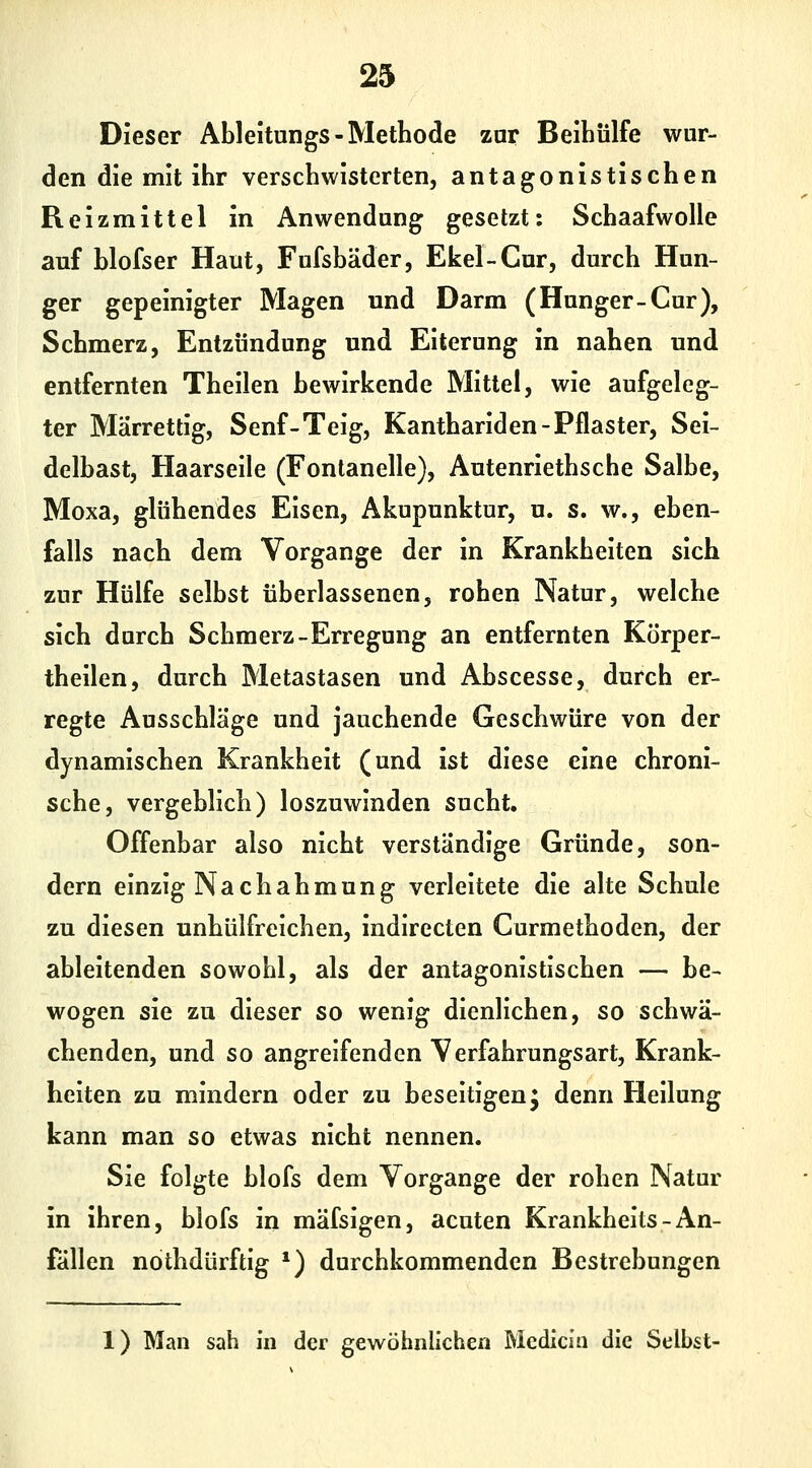 Dieser Ableitungs-Methode zur Beihülfe wur- den die mit ihr verschwisterten, antagonistischen Reizmittel in Anwendung gesetzt: Schaafwolle auf hlofser Haut, Fufsbäder, Ekel-Cur, durch Hun- ger gepeinigter Magen und Darm (Hunger-Cur), Schmerz, Entzündung und Eiterung in nahen und entfernten Theilen bewirkende Mittel, wie aufgeleg- ter Märrettig, Senf-Teig, Kanthariden-Pflaster, Sei- delbast, Haarseile (Fontanelle), Autenriethsche Salbe, Moxa, glühendes Eisen, Akupunktur, u. s. w., eben- falls nach dem Vorgange der in Krankheiten sich zur Hülfe selbst überlassenen, rohen Natur, welche sich durch Schmerz-Erregung an entfernten Körper- theilen, durch Metastasen und Abscesse, durch er- regte Ausschläge und jauchende Geschwüre von der dynamischen Krankheit (und ist diese eine chroni- sche, vergeblich) loszuwinden sucht. Offenbar also nicht verständige Gründe, son- dern einzig Nachahmung verleitete die alte Schule zu diesen unhülfreichen, indirecten Curmethoden, der ableitenden sowohl, als der antagonistischen — be- wogen sie zu dieser so wenig dienlichen, so schwä- chenden, und so angreifenden Verfahrungsari, Krank- heiten zu mindern oder zu beseitigenj denn Heilung kann man so etwas nicht nennen. Sie folgte blofs dem Vorgange der rohen Natur in ihren, blofs in mäfsigen, acuten Krankheits-An- fallen nothdürftig *) durchkommenden Bestrebungen 1) Man sah in der gewöhnlichen Mcdicin die Selbst-