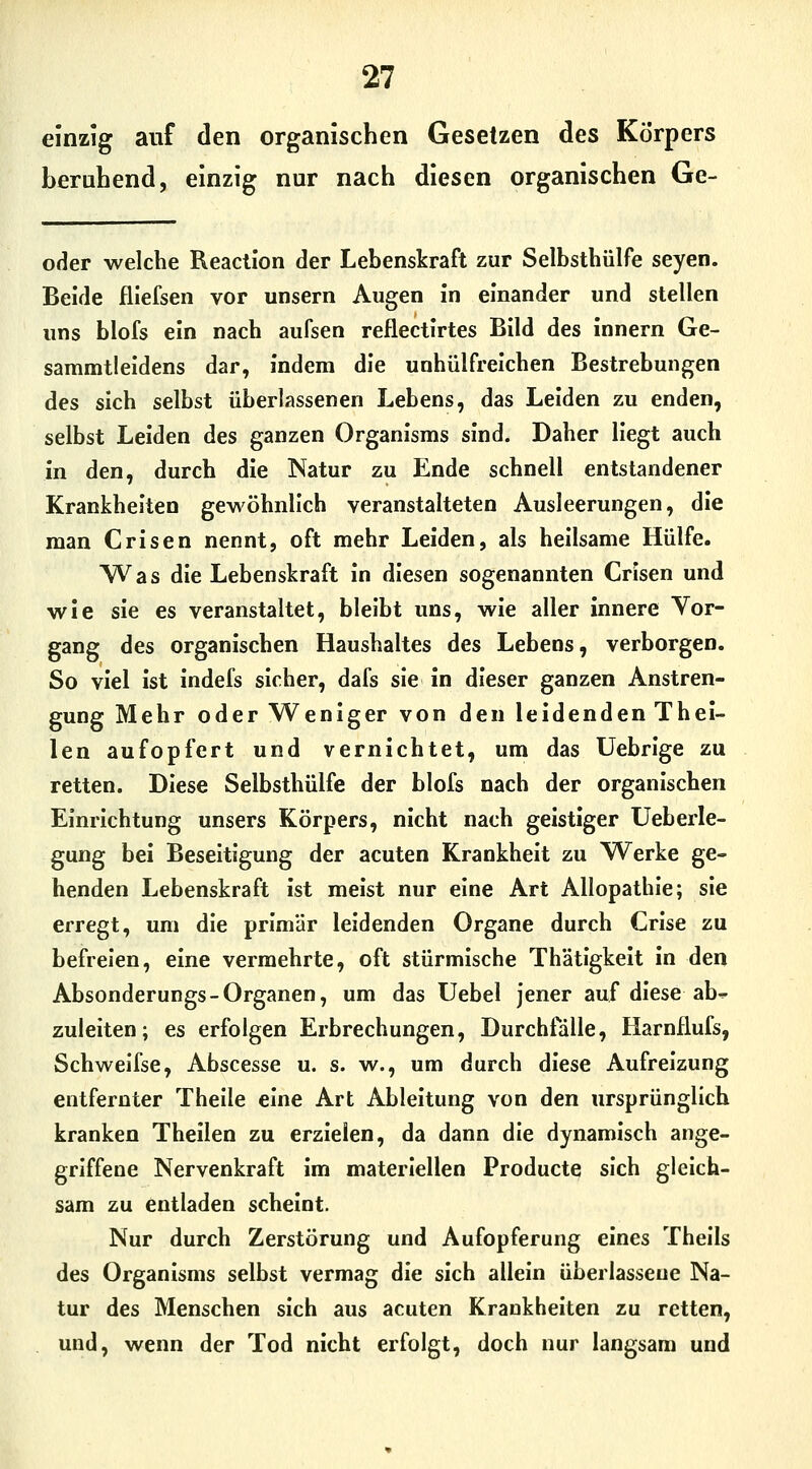 einzig auf den organischen Gesetzen des Körpers beruhend, einzig nur nach diesen organischen Ge- oder welche Reaclion der Lebenskraft zur Selbstbülfe seyen. Beide fliefsen vor unsern Augen in einander und stellen uns blofs ein nach aufsen reflectlrtes Bild des innern Ge- sammtleldens dar, indem die unhülfrelchen Bestrebungen des sich selbst überlassenen Lebens, das Leiden zu enden, selbst Leiden des ganzen Organisms sind. Daher Hegt auch in den, durch die Natur zu Ende schnell entstandener Krankheiten gewöhnlich veranstalteten Ausleerungen, die man Crisen nennt, oft mehr Leiden, als heilsame Hülfe. Was die Lebenskraft in diesen sogenannten Crisen und wie sie es veranstaltet, bleibt uns, wie aller innere Vor- gang des organischen Haushaltes des Lebens, verborgen. So viel ist indefs sicher, dafs sie in dieser ganzen Anstren- gung Mehr oder Weniger von den leidenden Thel- len aufopfert und vernichtet, um das Uebrige zu retten. Diese Selbsthülfe der blofs nach der organischen Einrichtung unsers Körpers, nicht nach geistiger Ueberle- gung bei Beseitigung der acuten Krankheit zu Werke ge- henden Lebenskraft ist meist nur eine Art Allopathie; sie erregt, um die primär leidenden Organe durch Crise zu befreien, eine vermehrte, oft stürmische Thätigkelt in den Absonderungs-Organen, um das Uebel jener auf diese ab^ zuleiten; es erfolgen Erbrechungen, Durchfalle, Harnflufs, Schweifse, Abscesse u. s. w., um durch diese Aufreizung entfernter Theile eine Art Ableitung von den ursprünglich kranken Theilen zu erzielen, da dann die dynamisch ange- griffene Nervenkraft im materiellen Producte sich gleich- sam zu entladen scheint. Nur durch Zerstörung und Aufopferung eines Theils des Organisms selbst vermag die sich allein überlasseue Na- tur des Menschen sich aus acuten Krankheiten zu retten, und, wenn der Tod nicht erfolgt, doch nur langsam und
