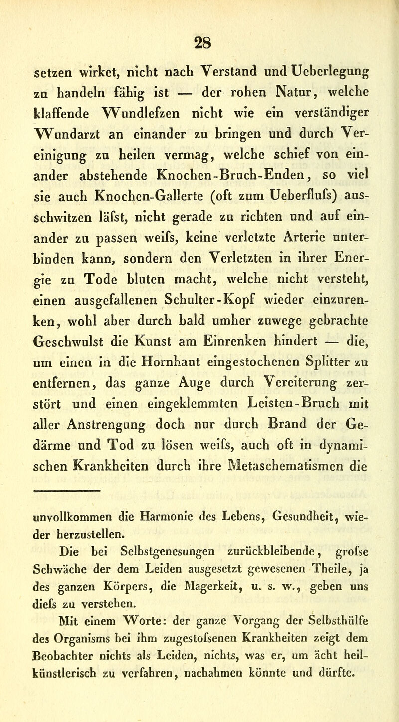 setzen wirket, nicht nach Verstand und Ueherlegung zu handeln fähig ist — der rohen Natur, welche klaffende Wundlefzen nicht wie ein verständiger Wundarzt an einander zu bringen und durch Ver- einigung zu heilen vermag, welche schief von ein- ander abstehende Knochen-Bruch-Enden, so viel sie auch Knochen-Gallerte (oft zum üeberflufs) aus- schwitzen läfst, nicht gerade zu richten und auf ein- ander zu passen weifs, keine verletzte Arterie unter- binden kann, sondern den Verletzten in ihrer Ener- gie zu Tode bluten macht, welche nicht versteht, einen ausgefallenen Schulter-Kopf wieder einzuren- ken, wohl aber durch bald umher zuwege gebrachte Geschwulst die Kunst am Einrenken hindert — die, um einen in die Hornhaut eingestochenen Splitter zu entfernen, das ganze Auge durch Vereiterung zer- stört und einen eingeklemmten Leisten-Bruch mit aller Anstrengung doch nur durch Brand der Ge- därme und Tod zu lösen weifs, auch oft in dynami- schen Krankheiten durch ihre Metaschematismen die unvollkommen die Harmonie des Lebens, Gesundheit, wie- der herzustellen. Die bei Selbstgenesungen zurückbleibende, grofse Schwäche der dem Leiden ausgesetzt gewesenen Thelle, ja des ganzen Körpers, die Magerkeit, u. s. w., geben uns diefs zu verstehen. Mit einem Worte: der ganze Vorgang der Selbsthülfe des Organisms bei ihm zugestofsenen Krankheiten zeigt dem Beobachter nichts als Leiden, nichts, was er, um acht heil- künstlerisch zu verfahren, nachahmen könnte und dürfte.