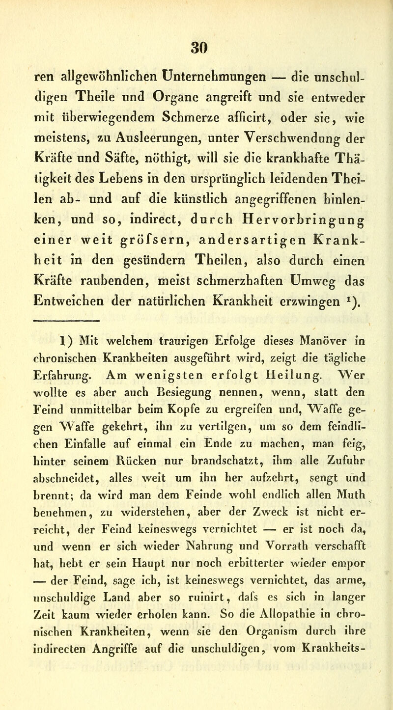 ren allgewöhnlichen Unternehmungen — die nnscbul- digen Theile und Organe angreift und sie entweder mit überwiegendem Schmerze afficirt, oder sie, wie meistens, zu Ausleerungen, unter Verschwendung der Kräfte und Säfte, nöthigt, will sie die krankhafte Thä- tigkeit des Lehens in den ursprünglich leidenden Thei- len ab- und auf die künstlich angegriffenen hinlen- ken, und so, indirect, durch Hervorbringung einer weit gröfsern, andersartigen Krank- heit in den gesundem Theilen, also durch einen Kräfte raubenden, meist schmerzhaften Umweg das Entweichen der natürlichen Krankheit erzwingen ^). X) Mit welchem traurigen Erfolge dieses Manöver in chronischen Krankheiten ausgeführt wird, zeigt die tägliche Erfahrung. Am wenigsten erfolgt Heilung. Wer wollte es aber auch Besiegung nennen, wenn, statt den Feind unmittelbar beim Kopfe zu ergreifen und, Waffe ge- gen Waffe gekehrt, ihn zu vertilgen, um so dem feindli- chen Einfalle auf einmal ein Ende zu machen, man feig, hinter seinem Rücken nur brandschatzt, ihm alle Zufuhr abschneidet, alles weit um ihn her aufzehrt, sengt und brennt; da wird man dem Feinde wohl endlich allen Muth benehmen, zu widerstehen, aber der Zweck ist nicht er- reicht, der Feind keineswegs vernichtet — er ist noch da, und wenn er sich wieder Nahrung und Vorrath verschafft hat, hebt er sein Haupt nur noch erbitterter wieder empor — der Feind, sage Ich, ist keineswegs vernichtet, das arme, unschuldige Land aber so rulnirt, dafs es sich In langer Zelt kaum wieder erholen kann. So die Allopathie In chro- nischen Krankheiten, wenn sie den Organism durch ihre indirecten Angriffe auf die unschuldigen, vom Krankhelts-