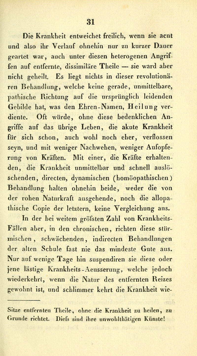 Die Krankheit entweichet freilich, wenn sie acnt und also ihr Verlauf ohnehin nur zu kurzer Dauer geartet war, auch unter diesen heterogenen Angrif- fen auf entfernte, dissimilare Theile — sie ward aber nicht geheilt. Es liegt nichts in dieser revolutionä- ren Behandlung, welche keine gerade, unmittelbare, pathische Richtung auf die ursprünghth leidenden Gebilde hat, was den Ehren-Namen, Heilung ver- diente. Oft würde, ohne diese bedenklichen An- griffe auf das übrige Leben, die akute Krankheit für sich schon, auch wohl noch eher, verflossen seyn, und mit weniger Nachwehen, weniger Aufopfe- rung von Kräften. Mit einer, die Kräfte erhalten- den, die Krankheit unmittelbar und schnell auslö- schenden, directen, dynamischen (homöopathischen) Behandlung halten ohnehin beide, weder die von der rohen Naturkraft ausgehende, noch die allopa- thische Copie der letztern, keine Vergleichung aus. In der bei weitem gröfsten Zahl von Krankheits- Fällen aber, in den chronischen, richten diese stür- mischen , schwächenden, indirecten Behandlungen der alten Schule fast nie das mindeste Gute aus. Nur auf wenige Tage hin suspendiren sie diese oder jene lästige Krankheits-Aeusserung, welche jedoch wiederkehrt, wenn die Natur des entfernten Reizes gewohnt ist, und schlimmer kehrt die Krankheit wie- Sitze entfernten Theile, ohne die Krankheit zu heilen, zu Grunde richtet. Diefs sind Ihre nnwohlthätigen Künste!