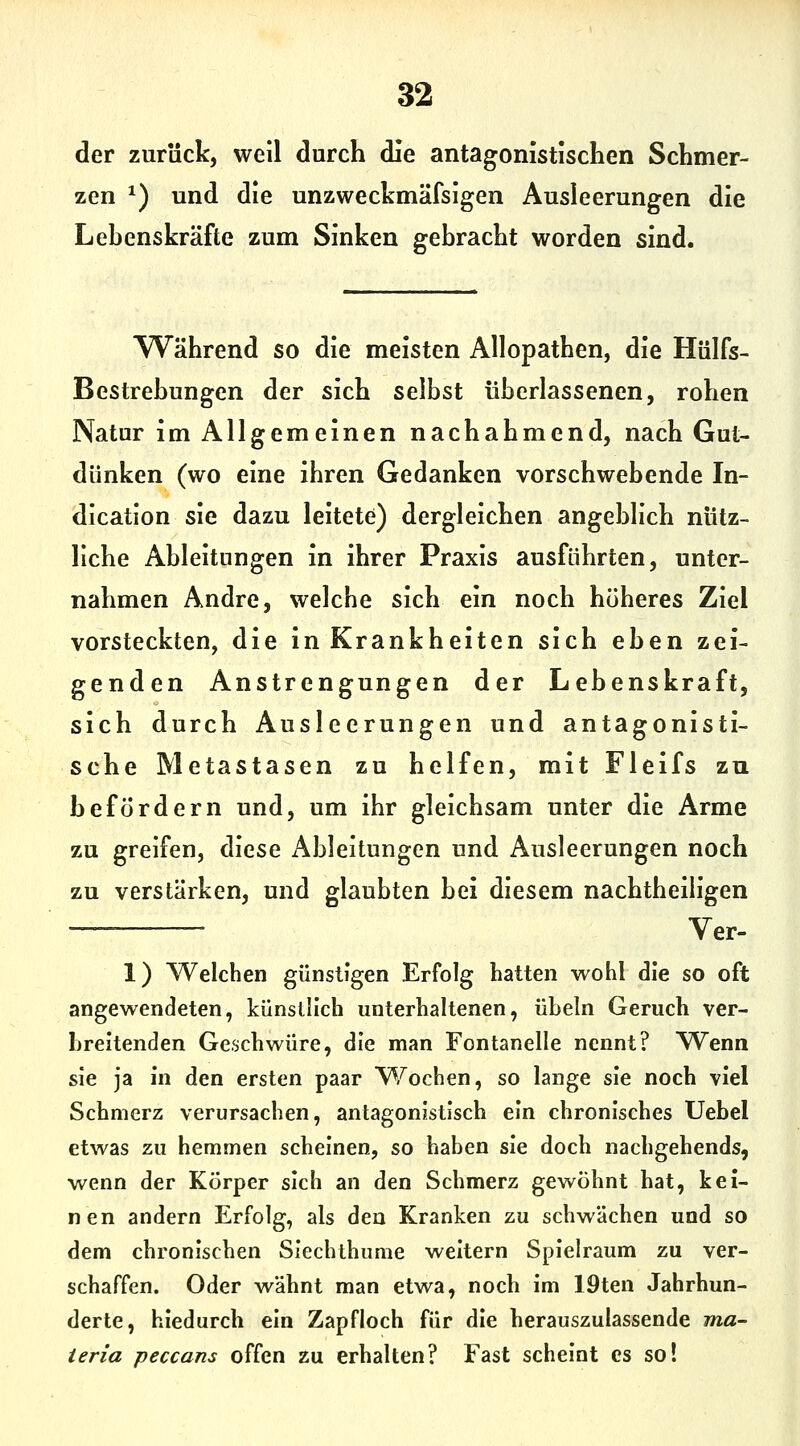 der zurück, well durch die antagonistischen Schmer- zen ^) und die unzweckmäfsigen Ausleerungen die Lebenskräfte zum Sinken gebracht worden sind. W^ährend so die meisten Allopathen, die Hülfs- Bestrebungen der sich selbst überlassenen, rohen Natur im Allgemeinen nachahmend, nach Gut- dünken (wo eine ihren Gedanken vorschwebende In- dication sie dazu leitete) dergleichen angeblich nütz- liche Ableitungen in ihrer Praxis ausführten, unter- nahmen Andre, welche sich ein noch höheres Ziel vorsteckten, die in Krankheiten sich eben zei- genden Anstrengungen der Lebenskraft, sich durch Ausleerungen und antagonisti- sche Metastasen zu helfen, mit Fleifs zu befördern und, um ihr gleichsam unter die Arme zu greifen, diese Ableitungen und Ausleerungen noch zu verstärken, und glaubten bei diesem nachtheiligen — Ver- 1) Welchen günstigen Erfolg hatten wohl die so oft angewendeten, künstlich unterhaltenen, Übeln Geruch ver- breitenden Geschwüre, die man Fontanelle nennt? Wenn sie ja in den ersten paar Wochen, so lange sie noch viel Schmerz verursachen, antagonistisch ein chronisches TJebel etwas zu hemmen scheinen, so haben sie doch nachgehends, wenn der Körper sich an den Schmerz gewöhnt hat, kei- nen andern Erfolg, als den Kranken zu schwächen und so dem chronischen Siechthume weitern Spielraum zu ver- schaffen. Oder wähnt man etwa, noch im 19ten Jahrhun- derte, hiedurch ein Zapfloch für die herauszulassende ma- teria peccans offen zu erhalten? Fast scheint es so!