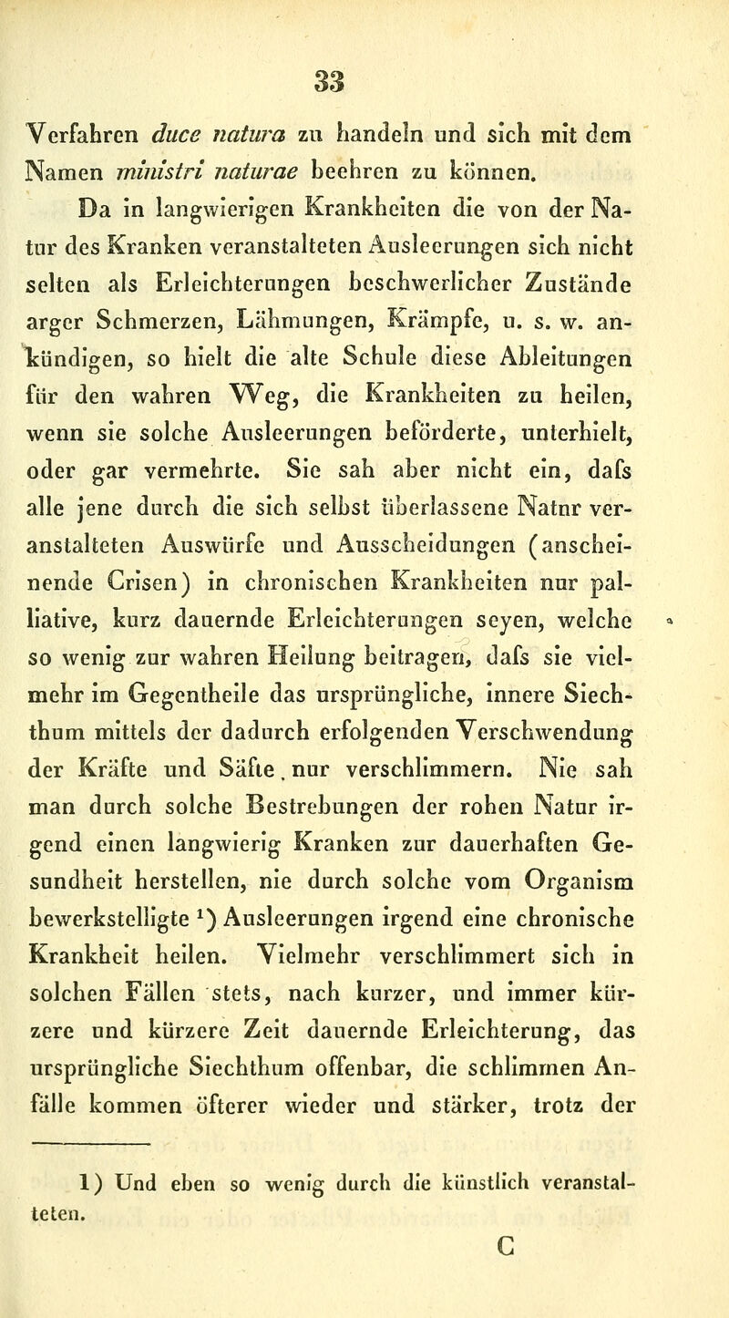 Verfahren duce natura zu handeln und sich mit dem Namen ministri naturae beehren zu können. Da in langwierigen Krankheiten die von der Na- tur des Kranken veranstalteten Ausleerungen sich nicht selten als Erleichterungen beschwerlicher Zustände arger Schmerzen, Lähmungen, Krämpfe, u. s. w. an- Icündigen, so hielt die alte Schule diese Ableitungen für den wahren Weg, die Krankheiten zu heilen, wenn sie solche Ausleerungen beförderte, unterhielt, oder gar vermehrte. Sie sah aber nicht ein, dafs alle jene durch die sich selbst überlassene Natur ver- anstalteten Auswürfe und Ausscheidungen (anschei- nende Crisen) in chronischen Krankheiten nur pal- liative, kurz dauernde Erleichterungen seyen, welche so wenig zur wahren Heilung beitragen, dafs sie viel- mehr im Gegentheile das ursprüngliche, innere Siech- thum mittels der dadurch erfolgenden Verschwendung der Kräfte und Safte. nur verschlimmern. Nie sah man durch solche Bestrebungen der rohen Natur ir- gend einen langwierig Kranken zur dauerhaften Ge- sundheit herstellen, nie durch solche vom Organism bewerkstelligte ^) Ausleerungen irgend eine chronische Krankheit heilen. Vielmehr verschlimmert sich in solchen Fällen stets, nach kurzer, und immer kür- zere und kürzere Zeit dauernde Erleichterung, das ursprüngliche Siechthum offenbar, die schlimmen An- fälle kommen öfterer wieder und stärker, trotz der 1) Und eben so wenig durch die künstlich veranstal- c teten.