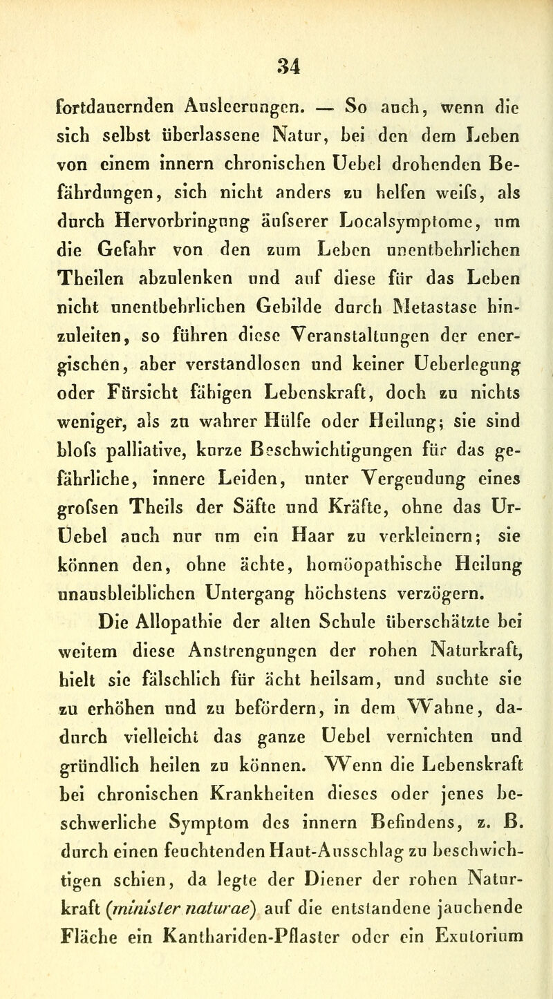 fortdauernden Ausleerungen. — So auch, wenn die sich selbst überlassene Natur, bei den dem Leben von einem innern chronischen üebcl drohenden Be- fährdnngen, sich nicht anders zu helfen weifs, als durch Hervorbringung änfserer Localsymptome, um die Gefahr von den zum Leben unentbehrlichen Theilen abzulenken und auf diese für das Leben nicht unentbehrlichen Gebilde durch Metastase hin- zuleiten, so führen diese Veranstaltungen der ener- gischen, aber verstandloscn und keiner üeberlegung oder Ftirsicht fähigen Lebenskraft, doch zu nichts weniger, als zu wahrer Hülfe oder Heilung; sie sind blofs palliative, kurze Beschwichtigungen für das ge- fährliche, innere Leiden, unter Vergeudung eines grofsen Theils der Säfte und Kräfte, ohne das ür- üebel auch nur um ein Haar zu verkleinern; sie können den, ohne ächte, homöopathische Heilung unausbleiblichen Untergang höchstens verzögern. Die Allopathie der alten Schule überschätzte bei weitem diese Anstrengungen der rohen Naturkraft, hielt sie fälschhch für acht heilsam, und suchte sie zu erhöhen und zu befördern, in dem Wahne, da- durch vielleicht das ganze üebel vernichten und gründhch heilen zu können. Wenn die Lebenskraft bei chronischen Krankheiten dieses oder jenes be- schwerliche Symptom des innern Befindens, z. B. durch einen feuchtenden Haut-Ausschlag zu beschwich- tigen schien, da legte der Diener der rohen Natur- Vr'Äi (minisiernaturae) auf die entstandene jauchende Fläche ein Kanthariden-Pflaster oder ein Exulorium