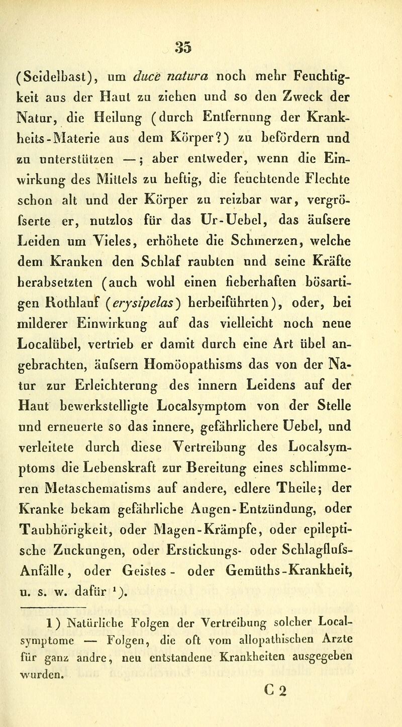 (Seidelbast), um duce natura noch mehr Feuchtig- keit aus der Haut za ziehen und so den Zweck der Natur, die Heilung (durch Entfernung der Krank- helts-Materie aus dem Körper?) zu befördern und zu unterstützen —; aber entweder, wenn die Ein- wirkung des Mittels zu heftig, die feuchtende Flechte schon alt und der Körper zu reizbar war, vergrÖ- fserte er, nutzlos für das Ur-Uebel, das äufsere Leiden um Vieles, erhöhete die Schmerzen, welche dem Kranken den Schlaf raubten und seine Kräfte herabsetzten (auch wohl einen fieberhaften bösarti- gen Rothlauf (^erysipelas^ herbeiführten), oder, bei milderer Einwirkung auf das vielleicht noch neue Localübel, vertrieb er damit durch eine Art übel an- gebrachten, äufsern Homöopathlsms das von der Na- tur zur Erleichterung des Innern Leidens auf der Haut bewerkstelligte Localsymptom von der Stelle und erneuerte so das Innere, gefährlichere üebel, und verleitete durch diese Vertreibung des Localsyra- ptoms die Lebenskraft zur Bereitung eines schlimme- ren Metaschematlsms auf andere, edlere Theile; der Kranke bekam gefährliche Augen-Entzündung, oder Taubhörigkeit, oder Magen-Krämpfe, oder epilepti- sche Zuckungen, oder Erstickungs- oder Schlagflufs- Anfälle, oder Geistes- oder Gemüths-Krankheit, u. s. w. dafür *). 1) Natürliche Folgen der Vertreibung solcher Local- symptome — Folgen, die oft vom allopathischen Arzte für ganü andre, neu entstandene Krankheiten ausgegeben wurden. C2