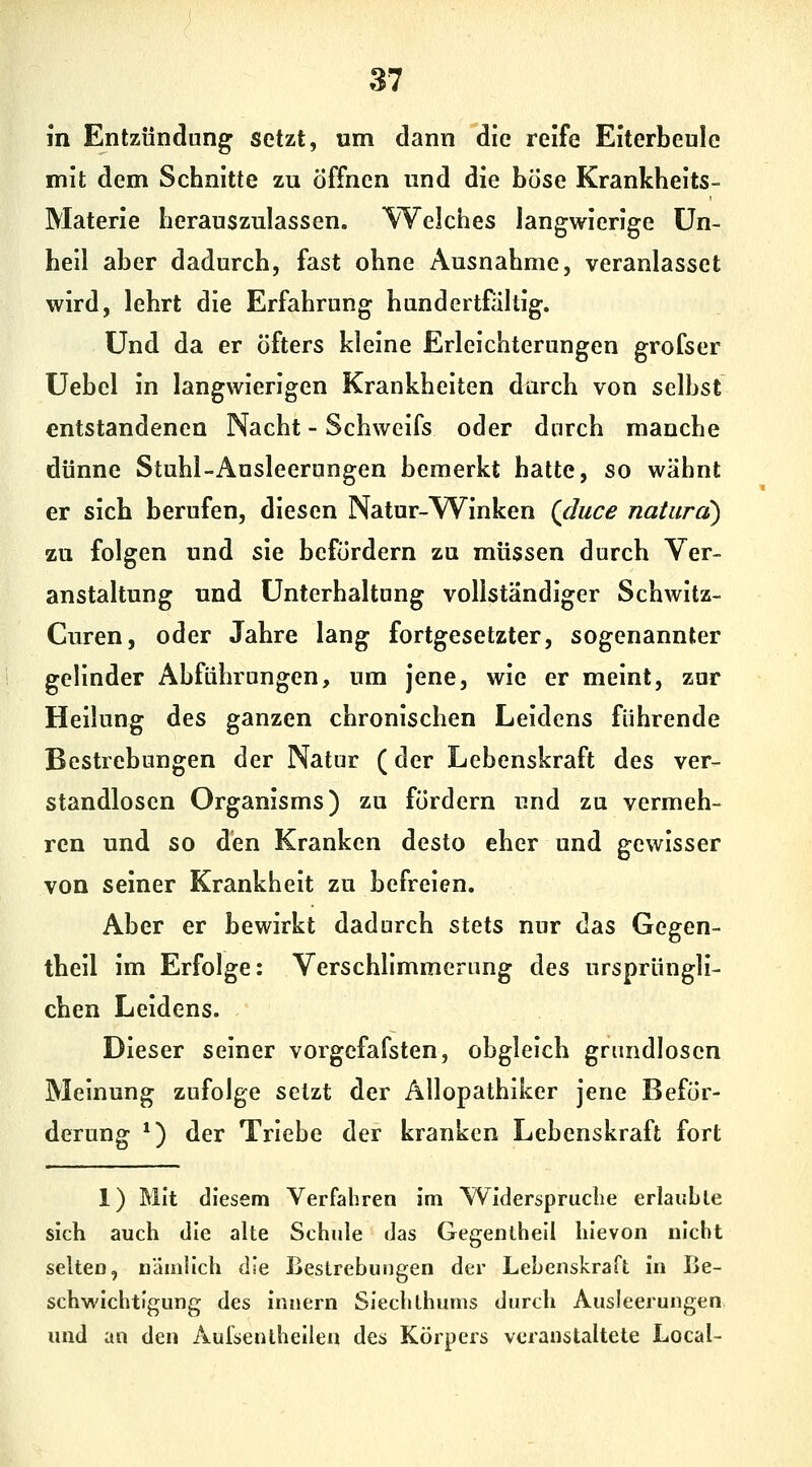 In Entzündung setzt, um dann die reife Eiterbeule mit dem Schnitte zu öffnen und die hösc Krankheits- Materie herauszulassen. Welches langwierige Un- heil aber dadurch, fast ohne Ausnahme, veranlasset wird, lehrt die Erfahrung handertfiiltig. Und da er öfters kleine Erleichterungen grofser üebel in langwierigen Krankheiten durch von selbst entstandenen Nacht - Schweifs oder durch manche dünne Stuhl-Ausleerungen bemerkt hatte, so wähnt er sich berufen, diesen Natur-Winken Qduce natura) zu folgen und sie befördern zu müssen durch Ver- anstaltung und Unterhaltung vollständiger Schwitz- Curen, oder Jahre lang fortgesetzter, sogenannter gelinder Abführungen, um jene, wie er meint, zur Heilung des ganzen chronischen Leidens führende Bestrebungen der Natur (der Lebenskraft des ver- standlosen Organisms) zu fördern und zu vermeh- ren und so den Kranken desto eher und gewisser von seiner Krankheit zu befreien. Aber er bewirkt dadurch stets nur das Gegen- theil im Erfolge: Verschlimmerung des ursprüngli- chen Leidens. Dieser seiner vorgefafsten, obgleich grundlosen Meinung zufolge setzt der Allopathiker jene Beför- derung *) der Triebe der kranken Lebenskraft fort 1) Mit diesem Verfahren im Widerspruche erlaubte sich auch die alte Schule das Gegenthell hievon nicht selten, nämlich die Beslrebuncfcn der Lebenskraft in Le- gei schwichtigung des Innern Sieclithums durch Ausleerungen und an den Aufsentheilen des Körpers veranstaltete Local-