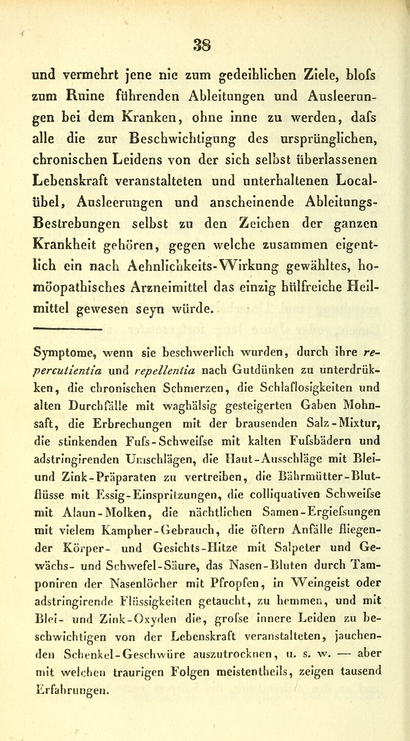 und vermehrt jene nie zum gedeihliclien Ziele, blofs zum Ruine führenden Ableitungen und Ausleerun- gen bei dem Kranken, ohne inne zu werden, dafs alle die zur Beschwichtigung des ursprünglichen, chronischen Leidens von der sich seihst überlassenen Lebenskraft veranstalteten und unterhaltenen Local- übel, Ausleerungen und anscheinende Ableitungs- Bestrebungen selbst zu den Zeichen der ganzen Krankheit gehören, gegen welche zusammen eigent- lich ein nach Aehnllcokeits-Wirkung gewähltes, ho- möopathisches Arzneimittel das einzig hülfreiche Heil- mittel gewesen seyn würde. Symptome, wenn sie beschwerlich wurden, durch ihre re^ percutientia und repellentia nach Gutdünken zu unterdrük- ken, die chronischen Schmerzen, die Schlaflosigkeiten und alten Durchfälle mit waghalsig gesteigerten Gaben Mohn- saft, die Erbrechungen mit der brausenden Salz - Mixtur, die stinkenden Fufs - Schweifse mit kalten Fufsb'adern und adstringirenden Umschrägen, die Haut-Ausschläge mit Blei- und Zink-Präparaten zu vertreiben, die Bährmütter-Blut- flüsse mit Essig-Einspritzungen, die colliquativen Schweifse mit Alaun-Molken, die nächtlichen Samen-Ergiefsungen mit vielem Kampher-Gebrauch, die öftern Anfälle fliegen- der Körper- und Gesichts-Hitze mit Salpeter und Ge- wächs- und Schwefel-Säure, das Nasen-Bluten durch Tam- poniren der Nasenlöcher mit Pfropfen, in Weingeist oder adstringirende Flüssigkeiten getaucht, zu hemmen, und mit Blei- und Zink-Oxyden die, grofse innere Leiden zu be- schwichtigen von der Lebenskraft veranstalteten, jauchen- den Schenkel-Geschwüre auszutrocknen, u. s. w. — aber mit welchen traurigen Folgen meistentheils, zeigen tausend Erfahrungen. f^
