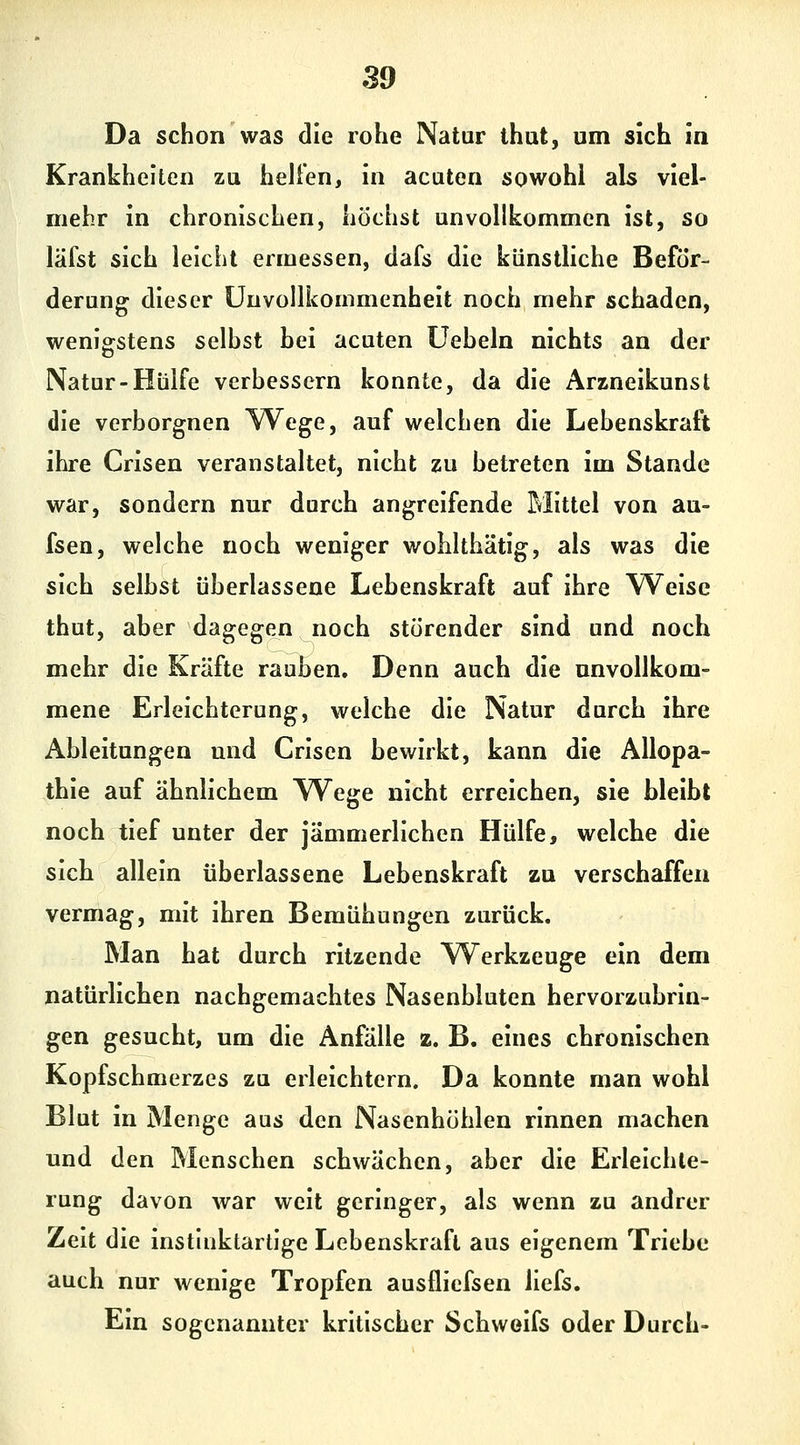 Da schon was die rohe Natur thut, um sich In Krankheiten zu hellen, in acuten sowohl als viel- mehr in chronischen, höchst unvollkommen ist, so läfst sich leicht ermessen, dafs die künstliche Beför- derung dieser üuvollkommenhelt noch mehr schaden, wenigstens seihst hei acuten Ueheln nichts an der Natur-Hülfe verhessern konnte, da die Arzneikunst die verborgnen YV^ege, auf welchen die Lehenskraft ihre Crisen veranstaltet, nicht zu betreten im Stande war, sondern nur durch angreifende Mittel von au- fsea, welche noch weniger wohlthätig, als was die sich selbst überlassene Lebenskraft auf ihre Weise thut, aber dagegen noch störender sind und noch mehr die Kräfte rauben. Denn auch die unvollkom- mene Erleichterung, welche die Natur durch ihre Ableitungen und Crisen bewirkt, kann die Allopa- thie auf ähnlichem \Vege nicht erreichen, sie bleibt noch tief unter der jämmerlichen Hülfe, welche die sich allein überlassene Lebenskraft zu verschaffen vermag, mit ihren Bemühungen zurück. Man hat durch ritzende W^erkzeuge ein dem natürlichen nachgemachtes Nasenbluten hervorzubrin- gen gesucht, um die Anfälle z. B. eines chronischen Kopfschmerzes zu erleichtern. Da konnte man wohl Blut in Menge aus den Nasenhöhlen rinnen machen und den Menschen schwächen, aber die Erleichte- rung davon war weit geringer, als wenn zu andrer Zelt die Instluktartige Lebenskraft aus eigenem Triebe auch nur wenige Tropfen ausflicfsen liefs. Ein sogenannter kritischer Schweifs oder Durch-