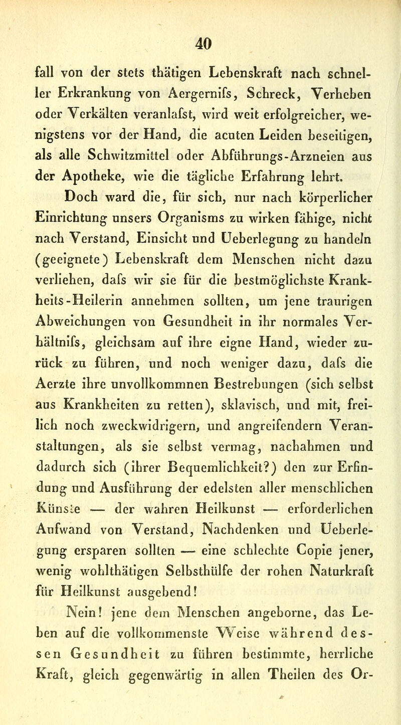 fall von der stets thätigen Lebenskraft nach schnel- ler Erkrankung von Äergernifs, Schreck, Verheben oder Yerkälten veranlafst, wird weit erfolgreicher, we- nigstens vor der Hand, die acuten Leiden beseitigen, als alle Schwitzmittel oder Abführungs-Arzneien aus der Apotheke, wie die täglicbe Erfahrung lehrt. Doch ward die, für sich, nur nach körperlicher Einrichtung unsers Organisms zu wirken fähige, nicht nach Verstand, Einsicht und üeberlegung zu handeln (geeignete) Lebenskraft dem Menschen nicht dazu verheben, dafs wir sie für die bestmöglichste Krank- heits-Heilerin annehmen sollten, um jene traurigen Abweichungen von Gesundheit in ihr normales Ver- hältnifs, gleichsam auf ihre eigne Hand, wieder zu- rück zu führen, und noch weniger dazu, dafs die Aerzte ihre unvollkommnen Bestrebungen (sich selbst aus Krankheiten zu retten), sklavisch, und mit, frei- lich noch zweckwidrigem, und angreifendem Veran- staltungen, als sie selbst vermag, nachahmen und dadurch sich (ihrer Bequemlichkeit?) den zur Erfin- dung und Ausführung der edelsten aller menschlichen Künste — der wahren Heilkunst — erforderlichen Aufwand von Verstand, Nachdenken und üeberle- gung ersparen sollten — eine schlechte Copie jener, wenig wohlthätigen Selbsthülfe der rohen Naturkraft für Heilkunst ausgebend! Nein! jene dem Menschen angeborne, das Le- ben auf die vollkommenste Weise während des- sen Gesundheit zu führen bestimmte, herrliche Kraft, gleich gegenwärtig in allen Theilen des Or-