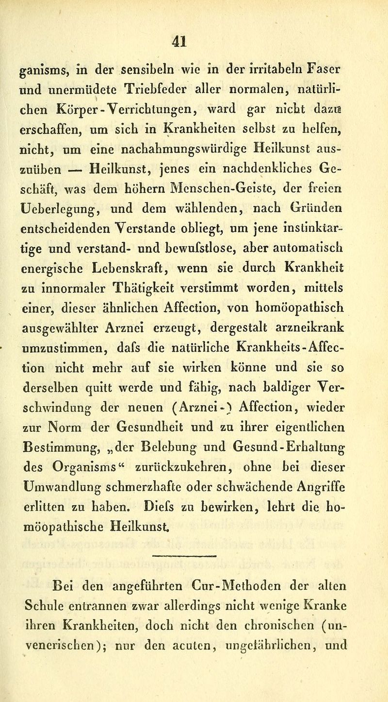ganisms, in der sensibeln wie in der irntabeln Faser und unermüdete Triebfeder aller normalen, nalürli- cben Körper-Verricbtungen, ward gar nicbt dazu erschaffen, um sich in Krankheiten selbst zu helfen, nicht, um eine nachahmungswürdige Heilkunst aus- zuüben — Heilkunst, jenes ein nachdenkliches Ge- schäft, was dem höhern Menschen-Geiste, der freien üeberlegung, und dem wählenden, nach Gründen entscheidenden Verstände obliegt, um jene instinktar- tige und verstand- und bewufstlose, aber automatisch energische Lebenskraft, wenn sie durch Krankheit zu innormaler Thätigkeit verstimmt worden, mittels einer, dieser ähnlichen Affection, von homöopathisch ausgewählter Arznei erzeugt, dergestalt arzneikrank umzustimmen, dafs die natürliche Krankheits-Affec- tion nicht mehr auf sie wirken könne und sie so derselben quitt werde und fähig, nach baldiger Ver- schwindung der neuen (Arznei-) Affection, wieder zur Norm der Gesundheit und zu ihrer eigentlichen Bestimmung, „der Belebung und Gesund-Erhaltung des Organisms zurückzukehren, ohne bei dieser Umwandlung schmerzhafte oder schwächende Angriffe erlitten zu haben. Diefs zu bewirken, lehrt die ho- möopathische Heilkunst Bei den angeführten Cur-Methoden der alten Schule entrannen zwar allerdings nicht wenige Kranke ihren Krankheiten, doch nicht den chronischen (un- venerischen); nur den acuten, ungetährlichcn, und