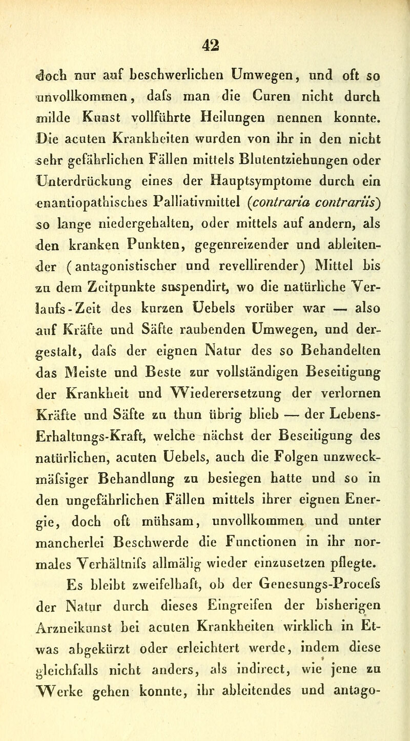 «docli nur aaf beschwerlichen Umwegen, und oft so unvollkommen, dafs man die Guren nicht durch milde Kunst vollführte Heilungen nennen konnte. Die acuten Krankheiten wurden von ihr in den nicht sehr gefährlichen Fällen mittels Blutentziehungen oder Unterdrückung eines der Hauptsymptome durch ein ^nantiopathisches Palllativmittel {contraria contrariis) 50 lange niedergehalten, oder mittels auf andern, als den kranken Punkten, gegenreizender und ableiten- der (antagonistischer und revellirender) Mittel bis au dem Zeitpunkte suspendirt, wo die natürliche Ver- laufs-Zelt des kurzen Uebels vorüber war — also auf Kräfte und Säfte raubenden Umwegen, und der- gestalt, dafs der eignen INatur des so Behandelten das Meiste und Beste zur vollständigen Beseitigung der Krankheit und Wiederersetzung der verlornen Kräfte und Säfte zu thun übrig blieb — der Lebens- Erhaltungs-Kraft, welche nächst der Beseitigung des natürlichen, acuten Uebels, auch die Folgen unzweck- mäfsiger Behandlung zu besiegen hatte und so in den ungefährlichen Fällen mittels ihrer eignen Ener- gie, doch oft mühsam, unvollkommen und unter mancherlei Beschwerde die Functionen in ihr nor- males Verhältnlfs allmälig wieder einzusetzen pflegte. Es bleibt zweifelhaft, ob der Genesungs-Procefs der Natur durch dieses Eingreifen der bisherigen Arzneikanst bei acuten Krankheiten wirklich in Et- was abgekürzt oder erleichtert werde, indem diese gleichfalls nicht anders, als indlrect, wie jene zu Werke gehen konnte, ihr ableitendes und antago-