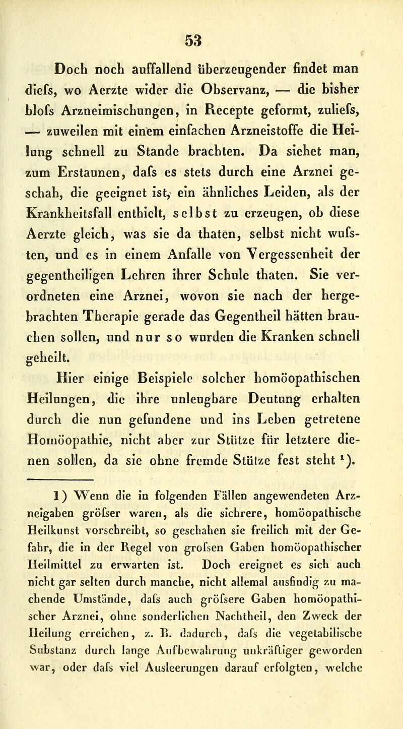 Doch noch auffallend überzeugender findet man diefs, wo Aerzte wider die Observanz, — die bisher blofs Arzneimischungen, in Recepte geformt, zuliefs, — zuweilen mit einem einfachen Arzneistoffe die Hel- lung schnell zu Stande brachten. Da siebet man, zum Erstaunen, dafs es stets durch eine Arznei ge- schah, die geeignet ist, ein ähnliches Leiden, als der Krankheitsfall enthielt, selbst zu erzeugen, ob diese Aerzte gleich, was sie da thaten, selbst nicht wufs- ten, und es in einem Anfalle von Yergessenheit der gegentheillgen Lehren ihrer Schule thaten. Sie ver- ordneten eine Arznei, wovon sie nach der herge- brachten Therapie gerade das Gegentheil hätten brau- chen sollen, und nur so wurden die Kranken schnell geheilt. Hier einige Beispiele solcher homöopathischen Heilungen, die ihre unleugbare Deutung erhalten durch die nun gefundene und ins Leben getretene Homöopathie, nicht aber zur Stütze für letztere die- nen sollen, da sie ohne fremde Stütze fest steht '). 1) Wenn die in folgenden Fällen angewendeten Arz- neigaben gröfser waren, als die sichrere, homöopathische Hellkunst vorschreibt, so geschahen sie freilich mit der Ge- fahr, die in der Regel von grofsen Gaben homöopathischer Heilmittel zu erwarten ist. Doch ereignet es sich auch nicht gar selten durch manche, nicht allemal ausfindig zu ma- chende Umstände, dafs auch gröfsere Gaben homöopathi- scher Arznei, ohne sonderlichen Nachthell, den Zweck der Hellung erreichen, z. B. dadurch, dafs die vegetabilische Substanz durch lange Aufbewahrung uukräftiger geworden war, oder dafs viel Ausleerungen darauf erfolgten, welche