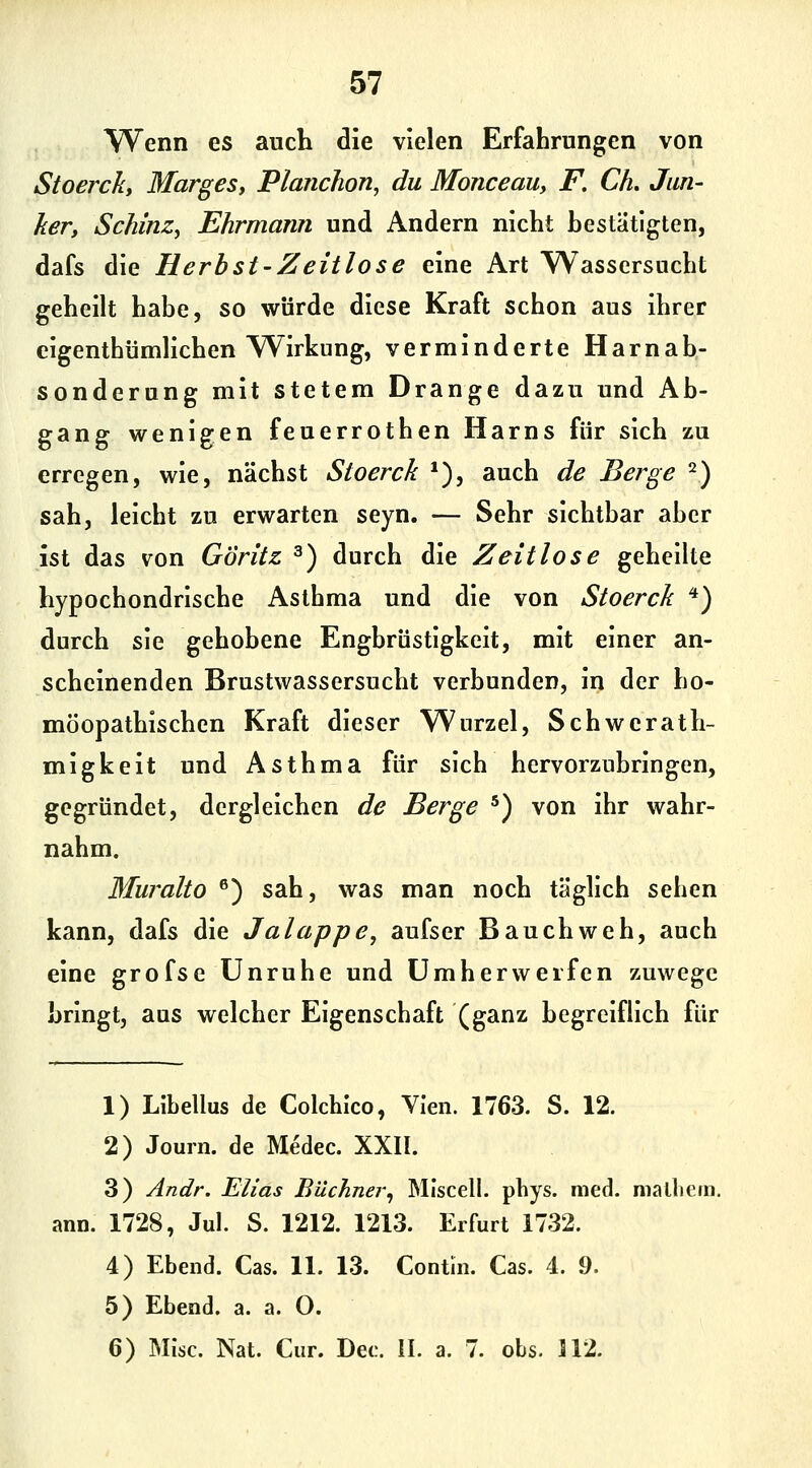 W^enn es auch die vielen Erfahrungen von Stoercky Marges, Planchon, du Monceauy F. CL Jun- ker, SchinZy Ehrmann und Andern nicht hestatigten, dafs die Herbst-Zeitlose eine Art Wassersucht geheilt habe, so würde diese Kraft schon aus ihrer eigenthümlichen Wirkung, verminderte Harnah- sonderung mit stetem Drange dazu und Ab- gang wenigen feuerrothen Harns für sich zu erregen, wie, nächst Stoerck *), auch de Berge 2) sah, leicht zu erwarten seyn. — Sehr sichtbar aber ist das von Göritz ^) durch die Zeitlose gehellte hypochondrische Asthma und die von Stoerck *) durch sie gehobene Engbrüstigkeit, mit einer an- scheinenden Brustwassersucht verbunden, in der ho- möopathischen Kraft dieser Wurzel, Schwerath- migkeit und Asthma für sich hervorzubringen, gegründet, dergleichen de Berge ^) von ihr wahr- nahm. Muralto ®) sah, was man noch täglich sehen kann, dafs die Jalappe, aufser Bauchweh, auch eine grofse Unruhe und Um her werfen zuwege bringt, aus welcher Eigenschaft (ganz begreiflich für 1) Libellus de Colchlco, Ylen. 1763. S. 12. 2) Journ. de Medec. XXII. 3) Andr. Elias Büchner^ MIscell. pbys. med. malhem. ann. 1728, Jul. S. 1212. 1213. Erfurt 1732. 4) Ebend. Gas. 11. 13. Contin. Gas. 4. 9. 5) Ebend. a. a. O. 6) Mise. Nat. Gur. Det;. IL a. 7. obs. 112.