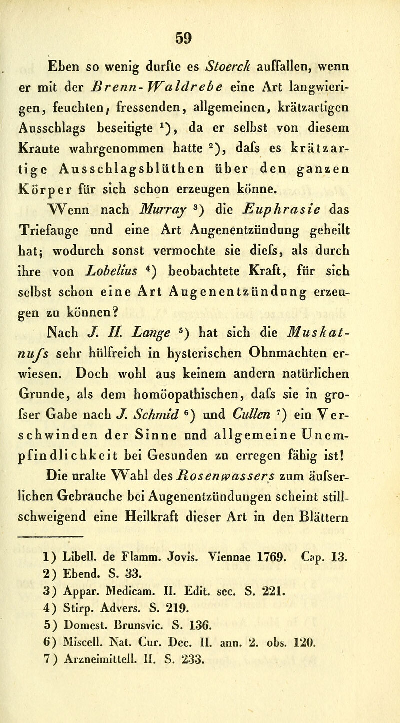 Eben so wenig durfte es Stoerck auffallen, wenn er mit der Brenn- Waldrebe eine Art langwieri- gen, feuchten^ fressenden, allgemeinen, krätzarligen Ausschlags beseitigte ^), da er selbst von diesem Kraute wahrgenommen hatte ^), dafs es kr ätz ar- tige Ausschlagsblüthen über den ganzen Körper für sich schon erzeugen könne. AVenn nach Murray ^) die Euphrasie das Triefauge und eine Art Augenentzündung geheilt hatj wodurch sonst vermochte sie diefs, als durch ihre von Lobelius *) beobachtete Kraft, für sich selbst schon eine Art Augenentzündung erzeu- gen zu können? Nach J, H. Lange *) hat sich die Muskat- nufs sehr hülfreich in hysterischen Ohnmächten er- wiesen. Doch wohl aus keinem andern natürlichen Grunde, als dem homöopathischen, dafs sie in gro- fser Gabe nach J. Schmid ^) und Cullen ') ein Ver- schwinden der Sinne und allgemeine ünem- pfindlichkeit bei Gesunden zu erregen fähig ist! Die uralte Wahl Ags Rosenwassers zum äufser- lichen Gebrauche bei Augenentzündungen scheint still- schweigend eine Heilkraft dieser Art in den Blättern 1) Libell. de Flamm. Jovis. VIennae 1769. Cap. 13. 2) Ebend. S. 33. 3) Appar. Medlcam. II. Edit. sec. S. 221. 4) Stirp. Advers. S. 219. 5) Dornest. Brunsvic. S. 136. 6) Mlscell. Nat. Cur. Dec. II. ann. 2. obs. 120. 7) Arzneimitteil. II. S. 233.
