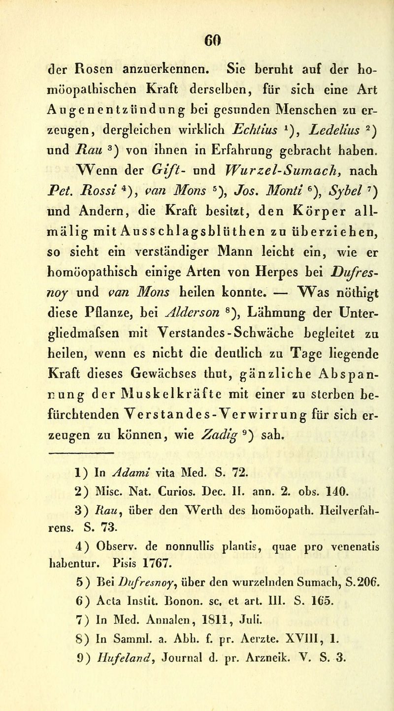 der Rosen anzuerkennen. Sie beruht auf der ho- möopalhischen Kraft derselben, für sieb eine Art Augenentzündung bei gesunden Menseben zu er- zeugen, dergleichen wirklich Echtius *), Ledelius '^) und Rau ^) von ihnen in Erfahrung gebracht haben. Wenn der Gift- und Wurzel-Sumach, nach Pet. Rossi 4), mn Mons «), Jos, Mond >), Syhel') und Andern, die Kraft besitzt, den Körper all- mälig mit Ausschlagsblüthen zu überziehen, so sieht ein verständiger Mann leicht ein, wie er homöopathisch einige Arten von Herpes bei Dufres- noy und van Mons heilen konnte. — ^Yas nöthigt diese Pflanze, bei Alderson ^), Lähmung der ünter- gliedmafsen mit Verstandes-Schwäche begleitet zu heilen, wenn es nicht die deutlich zu Tage liegende Kraft dieses Gewächses thut, gänzliche Abspan- nung der Muskelkräfte mit einer zu sterben be- fürchtenden Verstandes-Verwirrung für sich er- zeugen zu können, wie Zadig ^) sah. 1) In Adami vita Med. S. 72. 2) Mise. Nat. Curios. Dec. II. ann. 2. obs. 140. 3) Kau^ über den Werth des homöopath. Heilverfah- rens. S. 73. 4) Observ. de nonnullis plantls, quae pro venenatis habentur. Pisis 1767. 5) Bei Diifresnoy^ über den w^urzelnden Siimach, S.206. 6) Acta Instit. Bonon. sc, et art. III. S. 165. 7) In Med. Annalcn, 1811, Juli. 8) In Samml. a. Abb. f. pr. Aerzte. XVIII, 1.