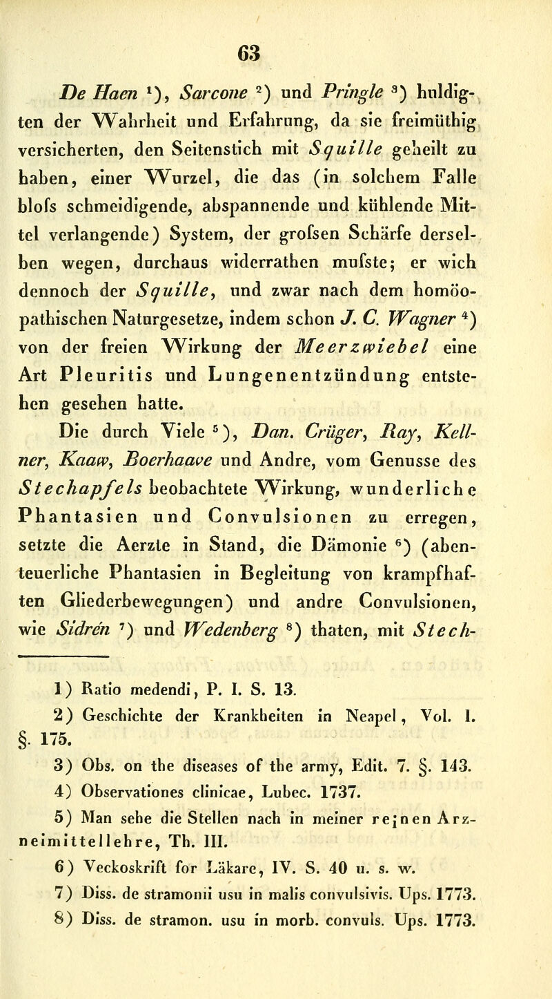 De Haen *), Sarcone 2) und Pringle ^) huldig- ten der Walirlieit und Erfahrung, da sie freimüthig versicherten, den Seitenstich mit Squille geheilt zu hahen, einer TVurzel, die das (in solchem Falle blofs schmeidigende, abspannende und kühlende Mit- tel verlangende) System, der grofsen Schärfe dersel- ben wegen, durchaus widerrathen mufste; er wich dennoch der Squille^ und zwar nach dem homöo- pathischen Naturgesetze, indem schon J. C. Wagner '*) von der freien Wirkung der Meerzwiebel eine Art Pleuritis und Lungenentzündung entste- hen gesehen hatte. Die durch Viele ^), Dan. Crüger, Ray, Kell- ner, Kaaw, Boerhaave und Andre, vom Genüsse des Stechapfels beobachtete Wirkung, wunderliche Phantasien und Convulsionen zu erregen, setzte die Aerzte in Stand, die Dämonie ^) (aben- teuerliche Phantasien in Begleitung von krampfhaf- ten Gliederbewegungen) und andre Convulsionen, wie Sidren ') und Wedenherg ^) thaten, mit Stech- 1) Ratio medendi, P. I. S. 13. 2) Geschichte der Krankheiten in Neapel, Vol. 1. § 15. 3) Obs. on the diseases of the army, Edit. 7. §. 143. 4) Observationes clinicae, Lubec. 1737. 5) Man sehe die Stellen nach in meiner rejnen Arz- neimittellehre, Th. III. 6) Veckoskrift for Läkare, lY. S. 40 u. s. w. 7) Diss. de stramonii usu in malis convulslvis. Ups. 1773. 8) Diss. de stramon. usu in morb. convuls. Ups. 1773.