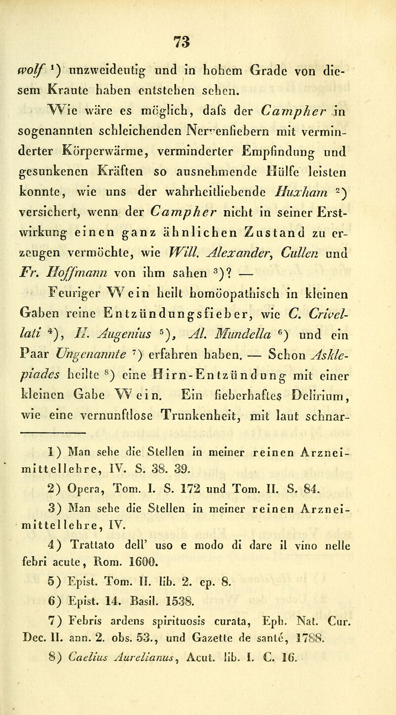 fvolf *) nnzweldeuhg und in hohem Grade von die- sem Krante hahen entstehen sehen. Y^ie wäre es möglich, dafs der Campher in sogenannten schleichenden Ner^enfiebern mit vermin- derter Körperwärme, verminderter Empfindung und gesunkenen Kräften so ausnehmende Hülfe leisten konnte, wie uns der wahrhcitliehende Huxhara 2) versichert, wenn der Campher nicht in seiner Erst- wirkung einen ganz ähnlichen Zustand zu er- zeugen vermöchte, wie WilL Alexander^ Cullen und Fr. Hoffmann von ihm sahen ^)? — Feuriger W^ein heilt homöopathisch in kleinen Gaben reine Entzündungsfieber, wie C. Crwel- lati *), //. Allgenius ^), AI. Mundella ^) und ein Paar Ungenannte ') erfahren haben. — Schon Askle- piades heilte ^) eine Hirn-Entzündung mit einer kleinen Gabe Wein. Ein fieberhaftes Delirium, wie eine vernunftlose Trunkenheit, mit laut schnar- 1) Man sehe die Stellen ni meiner reinen Arznei- mittellehre, IV. S. 38. 39. 2) Opera, Tom. I. S. 172 und Tom. IL S. 84. 3) Man sehe die Stellen in meiner reinen Arznei- mittellehre, iV. 4) Trattato dell' uso e modo di dare il vino nelle febri acute, Rom. 1600. 5) Epist. Tom. IL Hb. 2. ep. 8. 6) Epist. 14. Basll. 1538. 7) Febris ardens spirituosis curata, Eph. NaL Cur. Dec. IL ann. 2, obs. 53., und Gazette de sante, 17SS. 8) Caclius Äurcllanus^ Acut. Hb. I. C 16.