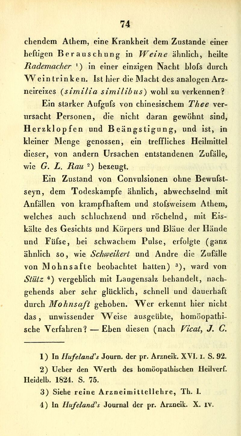 chendem Alhem, eine Krankheit dem Zustande einer heftigen Berauschung in Weine ähnlich, heilte Rademacher ') in einer einzigen Nacht hlofs durch %Vein trinken. Ist hier die Macht des analogen Arz- neireizes {sirnilia similibiis) wohl zu verkennen? Ein starker Aufgufs von chinesischem Thee ver- ursacht Personen, die nicht daran gewöhnt sind, Herzklopfen und Beängstigung, und ist, in kleiner Menge genossen, ein treffliches Heilmittel dieser, von andern Ursachen entstandenen Zufälle, wie G. L. Rau ^) bezeugt. Ein Zustand von Convulsionen ohne Bewufst- seyn, dem Todeskampfe ähnlich, abwechselnd mit Anfällen von krampfhaftem und stofsweisem Athem, welches auch schluchzend und röchelnd, mit Eis- kälte des Gesichts und Körpers und Bläue der Hände und Füfse, bei schwachem Pulse, erfolgte (ganz ähnlich so, wie Schweikert und Andre die Zufälle von Mohnsafte beobachtet hatten) ^), ward von Stütz '*) vergeblich mit Laugensalz behandelt, nach- gehends aber sehr glücklich, schnell und dauerhaft durch Mohnsaft gehoben. Wer erkennt hier nicht das, unwissender Weise ausgeübte, homöopathi- sche Verfahren? —Eben diesen (nach Ficat, J, C, 1) In Hufeland's Journ. der pr. Arzneik. XVI. I. S. 92. 2) lieber den Werth des homöopathischen Heilverf. Heidelb. 1824. S. 75. 3) Siehe reine Arzneimittellehre, Th. I.