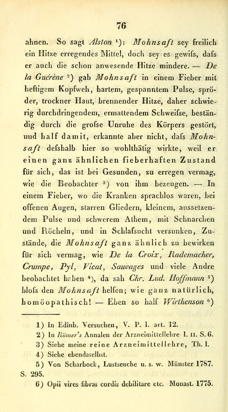 ahnen. So sagt Aiston ^): Mohnsaft sey freilich ein Hitze erregendes Mittel, doch sey es gewifs, dafs er auch die schon anwesende Hitze mindere. — De la Guerene ^) gab Mohnsaft in einem Fieber mit heftigem Kopfweh, hartem, gespanntem Pulse, sprö- der, trockner Haut, brennender Hitze, daher schwie- rig durchdringendem, ermattendem Schweifse, bestän- dig durch die grofse Unruhe des Körpers gestört, und half damit, erkannte aber nicht, dafs Mohn- saft defshalb hier so wohlthätig wirkte, weil er einen ganz ähnlichen fieberhaften Zustand für sich, das ist bei Gesunden, zu erregen vermag, wie die Beobachter ^) von ihm bezeugen. — In einem Fieber, wo die Kranken sprachlos waren, bei offenen Augen, starren Gliedern, kleinem, aussetzen- dem Pulse und schwerem Athem, mit Schnarchen und Röcheln, und in Schlafsucht versunken. Zu- stände, die Mohnsaft ganz ähnlich zu bewirken für sich vermag, wie JDe la Croix, Rademacher, Crumpe, Pyh Vicat, Sauvages und viele Andre beobachtet hrben ^), da sah Chr. Lud. Hoffmann ^) blofs den 7lfoÄ72 5ß//helfen; wie ganz natürlich, homöopathisch! — Eben so half Wirihenson ^) 1) In Edinb. Versuchen, V. P. I. art. 12. 2) In/löm^/'^ Annalen der Arzneimittellehre I. II. S. 6. 3) Siehe meine reine Arzneimittellehre, Th. I. 4) Siehe ebendaselbst. 5) Von Scharbock, Lustseuche u. s. w. Münster 1787. S. 295. 6) Opii vires fibras cordis debilitare etc. Monast. 1775.