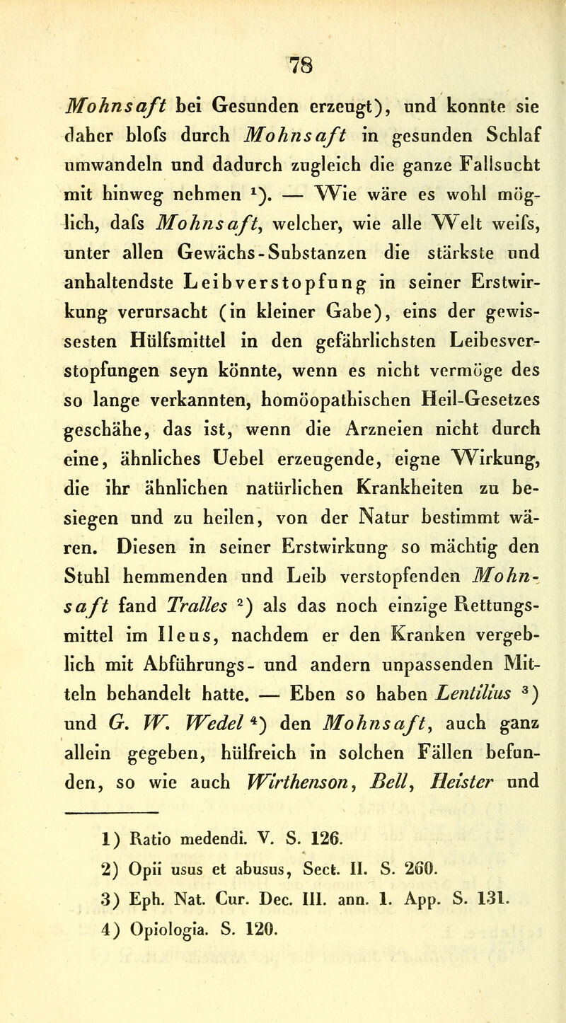 Mohnsaft bei Gesunden erzeugt), und konnte sie daher blofs durch Mohnsaft in gesunden Schlaf umwandeln und dadurch zugleich die ganze Fallsucht mit hinweg nehmen ^). — Wie wäre es wohl mög- lich, dafs Mohnsaft^ welcher, wie alle Welt welfs, unter allen Gewächs-Substanzen die stärkste und anhaltendste Leibverstopfung in seiner Erstwir- kung verursacht (in kleiner Gabe), eins der gewis- sesten Hülfsmittel in den gefährlichsten Leibesver- stopfungen seyn könnte, wenn es nicht vermöge des so lange verkannten, homöopathischen Heil-Gesetzes geschähe, das ist, wenn die Arzneien nicht durch eine, ähnliches Uebel erzeugende, eigne Wirkung, die ihr ähnlichen natürlichen Krankheiten zu be- siegen und zu heilen, von der Natur bestimmt wa- ren. Diesen in seiner Erstwirkung so mächtig den Stuhl hemmenden und Leib verstopfenden Mohn-, saft fand Tralles ^) als das noch einzige Piettungs- mittel im Ileus, nachdem er den Kranken vergeb- lich mit Abführungs- und andern unpassenden Mit- teln behandelt hatte. — Eben so haben Lentilius ^) und G, W, Wedel ^^ den Mohns aft, auch ganz allein gegeben, hülfreich in solchen Fällen befun- den, so wie auch JVirthenson, Bell, Heister und 1) Ratio medendi. V. S. 126. 2) Opii usus et abusus, Sect. IL S. 260. 3) Eph. Nat. Cur. Dec. III. ann. 1. App. S. 131.