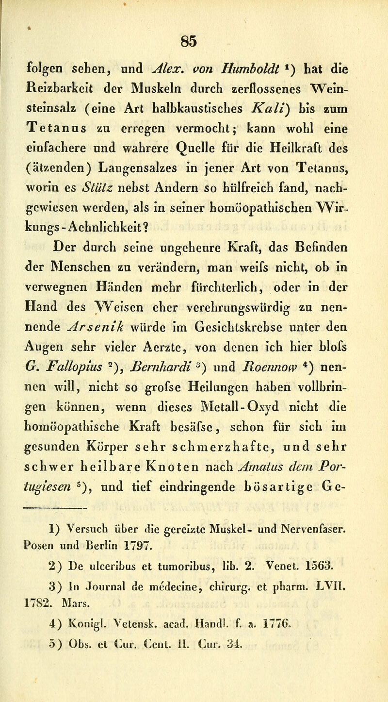 folgen sehen, und Alex, ifon Humboldt *) hat die Reizbarkeit der Muskeln durch zerflossenes Wein- steinsalz (eine Art halbkaustisches Kali) bis zum Tetanus zu erregen vermocht; kann wohl eine einfachere und wahrere Quelle für die Heilkraft des (ätzenden) Laugensalzes in jener Art von Tetanus, worin es Stütz nebst Andern so hülfreich fand, nach- gewiesen werden, als in seiner homöopathischen Wir- kungs - Aehnlichkeit ? Der durch seine ungeheure Kraft, das Befinden der Menschen zu verändern, man weifs nicht, ob in verwegnen Händen mehr fürchterlich, oder in der Hand des Weisen eher verehrungswürdig zu nen- nende Arsenik würde im Gesichtskrebse unter den Augen sehr vieler Aerzte, von denen ich hier blofs 6r. Fallopius ^), Bernhardi ^) und Koennow *) nen- nen will, nicht so grofse Heilungen haben vollbrin- gen können, wenn dieses Metall-Oxyd nicht die homöopathische Kraft besäfse, schon für sich im gesunden Körper sehr schmerzhafte, und sehr schwer heilbare Knoten nach Amatus dem Por- tugiesen ^), und tief eindringende bösartige Ge- 1) Versuch über die gereizte Muskel- und Nervenfaser. Posen und Berlin 1797. 2) De ulceribus et tumorlbus, IIb. 2. Venet. 1563. 3) In Journal de medecine, chirurg. et pharm. LVIl, 1782. Mars. 4) Konigl. Vetensk. acad. Handi. f. a. 1776. 5) Obs. et Cur. Cent. 11. Cur. 34.