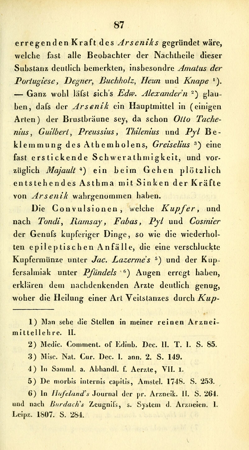 erregenden Kraft des Arseniks gegründet wäre, welche fast alle Beobachter der Nachtheile dieser Substanz deutlich bemerkten, insbesondre Amatus der Portugiesey Degrier, Buchholz^ Heun und Knape *). — Ganz wohl läfst sich's Edw. Alexandern ^) glau- ben, dafs der Arsenik ein Hauptmittel in (einigen Arten) der Brustbräune sey, da schon Otto Tache- nius, Guilberi, Prelissius, Thilenius und Pjl Be- klemmung des Athemholens, Greiselius ^) eine fast erstickende Schwerathmigkeit, und vor- züglich Majault ^) ein beim Gehen plötzlich entstehendes Asthma mit Sinken der Kräfte von Arsenik wahrgenommen haben. Die Convulsionen , welche Kupfer^ und nach Tondi, Harnsay, Fabas y Pyl und Cosmier der Genufs kupferiger Dinge, so wie die wiederhol- ten epileptischen Anfälle, die eine verschluckte Kupfermünze unter Jac. Lazermes ^) und der Kup- fersalmiak unter Pfiindels ^) Augen erregt haben, erklären dem nachdenkenden Arzte deutlich genug, woher die Heilung einer Art Veitstanzes durch Kup- 1) Man sehe die Stellen in meiner reinen Arznei- mittellehre. II. 2) Medic. Comment. of Edinb. Dec. II. T. I. S. 85. 3) Mfsc. Nat. Cur. Dec. I. ann. 2. S. 149. 4) In Samml. a. Ahhandl. f. Aerzte, VII. l. 5) De morbis internis capitis, Amstel. 1748. S. 253. 6) In Hufeland's Journal der pr. Arzneik. II. S. 264. und nach Burdach!s Zcugnlls, s. System d. Arzneien. 1. Leipz. 1807. S. 284.
