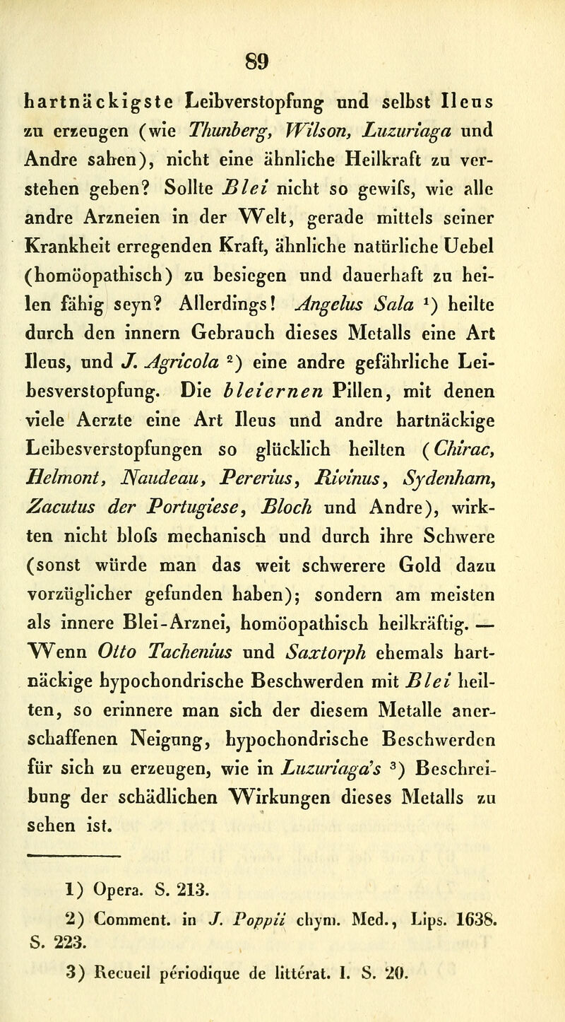 hartnäckigste Leibverstopfung und selbst Ilens zu erKeugen (wie Thunberg, Wilson, Luzuriaga und Andre sahen), nicht eine ähnliche Hellkraft zu ver- stehen geben? Sollte Blei nicht so gewifs, wie alle andre Arzneien in der Welt, gerade mittels seiner Krankheit erregenden Kraft, ähnliche natürliche üebel (homöopathisch) zu besiegen und dauerhaft zu hei- len fähig seyn? Allerdings! Angelus Sala *) heilte durch den innern Gebrauch dieses Metalls eine Art Ileus, und J, Agricola 2) eine andre gefährliche Lei- besverstopfung. Die bleiernen Pillen, mit denen viele Aerzte eine Art Ileus und andre hartnäckige Leibesverstopfungen so glücklich heilten (ChiraCy Helmont, Naudeau, Pererius, Ricinus ^ Sydenham, Zacutus der Portugiese, Bloch und Andre), wirk- ten nicht blofs mechanisch und durch ihre Schwere (sonst würde man das weit schwerere Gold dazu vorzüghcher gefunden haben); sondern am meisten als innere Blei-Arznei, homöopathisch heilkräftig. — Wenn Otto Tachenius und Saxtorph ehemals hart- näckige hypochondrische Beschwerden mit Blei heil- ten, so erinnere man sich der diesem Metalle aner- schaffenen Neigung, hypochondrische Beschwerden für sich zu erzeugen, wie in Luzuriagds ^) Beschrei- bung der schädlichen Wirkungen dieses Metalls zu sehen ist. 1) Opera. S. 213. 2) Comment. in J. Poppii chyn). Med., LIps. 1638. S. 223. 3) Recuell perlodique de litterat. I. S. 20.