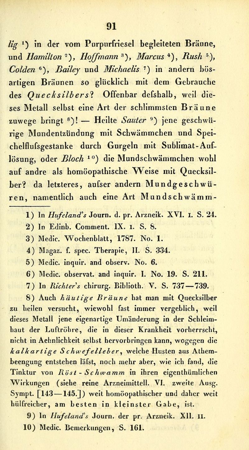 Hg *) in der vom Pnrpnrfrlesel begleiteten Brünne, und Hamilton ^), Hoff mann 3), Marcus ^), Rush ^), Colden ^), Bailey und Michaelis ') in andern bös- artigen Bräunen so glücklieb mit dem Gebrauche des Quecksilbers'i Offenbar defshalb, weil die- ses Metall selbst eine Art der schlimmsten Braune zuwege bringt ^)! — Heilte Sauter ^) jene geschwü- rige Mundentzündung mit Schwämmchen und Spei- chelflufsgestanke durch Gurgeln mit Sublimat-Auf- lösung, oder Bloch *^) die Mundschwämmchen wohl auf andre als homöopathische V^eise mit Quecksil- ber? da letzteres, aufser andern Mundgeschwü- ren, namentlich auch eine Art Mundschwämm- 1) In Hufeland''s Journ. d. pr. Arzneik. XVI. i. S. 24. 2) In Edinb. Comment. IX. i. S. 8. 3) Medic. Wochenblatt, 1787. No. 1. 4) Magaz. f. spec. Therapie, II. S. 334. 5) Medic. inquir. and observ. No. 6. 6) Medic. observat. and inquir. I. No. 19. S. 211. 7) In Richters chirurg. Bibh'oth. V. S. 737—739. 8) Auch häutige Bräune hat man mit Quecksilber zu heilen versucht, wiewohl fast immer vergeblich, weil dieses Metall jene eigenartige Umänderung in der Schleim- haut der Luftröhre, die In dieser Krankheit vorherrscht, nicht in Aehnllchkelt selbst hervorbringen kann, wogegen die kalkartige Schwefelleher^ welche Husten aus Athem- beengung entstehen läfst, noch mehr aber, wie Ich fand, die Tinktur von Rosi - Schwamm in Ihren elgenthümllchen Wirkungen (siehe reine Arznelmittell. VI. zweite Ausg. Sympt. []143 —145.]) weit homöopathischer und daher weit hülfreicher, am besten in kleinster Gabe, ist. 9) In Hufeland's Journ. der pr. Arzneik. XII. ll. 10) Medic. Bemerkungen, S. 161.