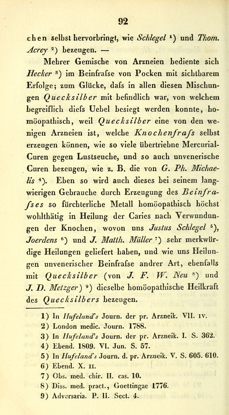 92 chen selbst hervorbringt, wie Schlegel *) nnd T^om. Acrey ^) bezeugen. — Mehrer Gemische von Arzneien bediente sich Hecker ^) im Beinfrafse von Pocken mit sichtbarem Erfolge; zum Glücke, dafs in allen diesen Mischun- gen Quecksilber mit befindlich war, von welchem begreiflich diefs üebel besiegt werden konnte, ho- möopathisch, weil Quecksilber eine von den we- nigen Arzneien ist, welche Knochenfrafs selbst erzeugen können, wie so viele übertriebne Mercurial- Curen gegen Lustseuche, und so auch unvenerische Curen bezeugen, wie z. B. die von G, Ph, Michae- lis '*). Eben so wird auch dieses bei seinem lang- wierigen Gebrauche durch Erzeugung des Beinfra- fses so fürchterliche Metall homöopathisch höchst wohlthätig in Heilung der Caries nach Verwundun- gen der Knochen, wovon uns Justus Schlegel ^), Joerdens ^) und J, Matih, Müller ') sehr merkwür- dige Heilungen geliefert haben, und wie uns Heilun- gen unvenerischer Beinfrafse andrer Art, ebenfalls mit Quecksilber (von J, F. W. Neu ^) und J, D. Metzger) ^) dieselbe homöopathische Heilkraft des Quecksilbers bezeugen. 1) In HufelaniTs Journ. der pr. Arzneik. VII. iv. 2) London medic. Journ. 1788. 3) In Bufeland''s Journ. der pr. Arzneik. I. S. 362. 4) Ebend. 1809. VI. Jun. S. 57. 5) In Hufeland's Journ. d. pr. Arzneik. V. S. 605. 610. 6) Ebend. X. ii. 7) Obs. med. chir. II. cas. 10. 8) Diss. med. pracl., Goettingae 1776.