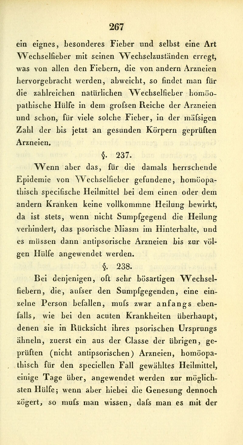 ein eignes, besonderes Fieber und selbst eine Art Wecbselfieber mit seinen Wecbselzustiinden erregt, was von allen den Fiebern, die von andern Arzneien hervorgebracht werden, abweicht, so findet man für die zahlreichen natürlichen Wechselfieber homöo- pathische Hülfe in dem grofsen Reiche der Arzneien und schon, für viele solche Fieber, in der mäfsigen Zahl der bis jetzt an gesunden Körpern geprüften Arzneien^ §. 237. Wenn aber das, für die damals herrschende Epidemie von Wecbselfieber gefundene, homöopa- thisch specifische Heilmittel bei dem einen oder dem andern Kranken keine vollkommne Heilung bewirkt, da ist stets, wenn nicht Sumpfgegend die Heilung verhindert, das psorische Miasm im Hinterhalte, und es müssen dann antipsorische Arzneien bis zur völ- gen Hülfe angewendet werden. §. 238. Bei denjenigen, oft sehr bösartigen W^echsel- fiebern, die, aufser den Sumpfgegenden, eine ein- zelne Person befallen, mufs zwar anfangs eben- falls, wie bei den acuten Krankheiten überhaupt, denen sie in Rücksicht ihres psorischen Ursprungs ähneln, zuerst ein aus der Classe der übrigen, ge- prüften (nicht antipsorischen) Arzneien, homöopa- . thisch für den speciellen Fall gewähltes Heilmittel, einige Tage über, angewendet werden zur möglich- sten Hülfe; wenn aber hiebei die Genesung dennoch zögert, so mufs man wissen, dafs man es mit der