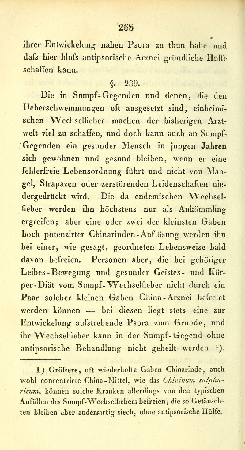 ihrer Entwickelung nahen Psora za thun habe und dafs hier hlofs antipsorische Arznei gründliche Hülfe schaffen kann. §. 239. Die in Sumpf-Gegenden und denen, die den üeberschwemmungen oft ausgesetzt sind, einheimi- schen Wechseltieher machen der bisherigen Arzt- welt viel zu schaffen, und doch kann auch an Sumpf- Gegenden ein gesunder Mensch in jungen Jahren sich gewöhnen und gesund bleiben, wenn er eine fehlerfreie Lehensordnung führt und nicht von Man- gel, Strapazen oder zerstörenden Leidenschaften nie- dergedrückt wird. Die da endemischen \Techsel- fieber werden ihn höchstens nur als Ankömmling ergreifen; aber eine oder zwei der kleinsten Gaben hoch potenzirter Chinarinden-Auflösung werden ihn bei einer, wie gesagt, geordneten Lebensweise bald davon befreien. Personen aber, die bei gehöriger Leibes-Bewegung und gesunder Geistes- und Kör- per-Diät vom Sumpf-Wechselfieber nicht durch ein Paar solcher kleinen Gaben China-Arznei befreiet werden können — bei diesen liegt stets eine zur Entwickelung aufstrebende Psora zum Grunde, und ihr Wechselfieber kann in der Sumpf-Gegend ohne antipsorische Behandlung nicht geheilt werden ^). 1) Gröfsere, oft wiederholte Gaben Cbinannde, auch wohl concentrirte China-Mittel, wie das Chininum sulpliu- ricum^ können solche Kranken allerdings von den typischen Anfällen des Snmpf-Wechselfiebers befreien; die so Getäusch- ten bleiben aber andersartig siech, ohne antipsorische Hülfe.