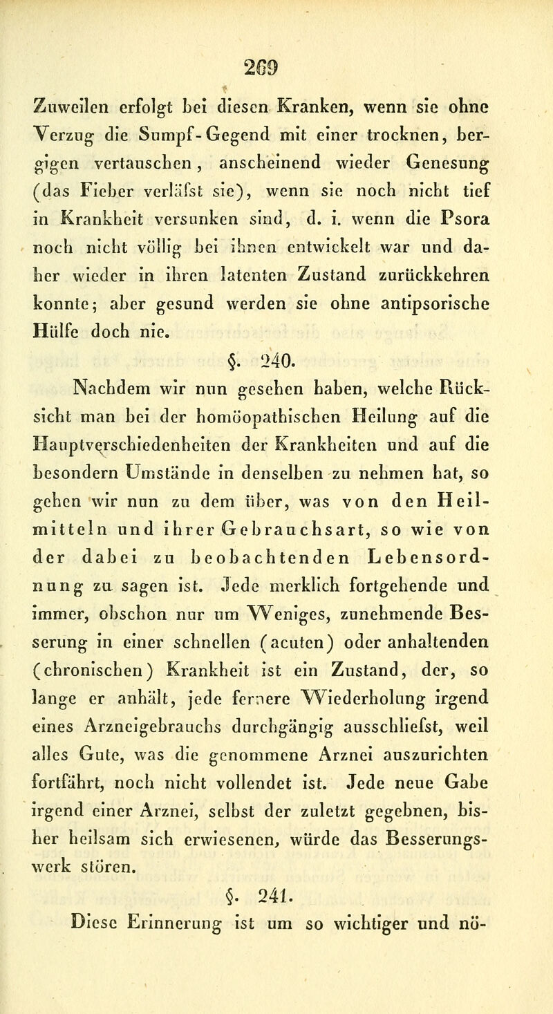 209 Zuweilen erfolgt bei diesen Kranken, wenn sie ohne Verzug die Sumpf-Gegend mit einer trocknen, ber- gigen vertauschen, anscheinend wieder Genesung (das Fieber verläfst sie), wenn sie noch nicht tief in Krankheit versunken sind, d. i. wenn die Psora noch nicht völlig bei ihnen entwickelt war und da- her wieder in ihren latenten Zustand zurückkehren konnte; aber gesund werden sie ohne antipsorische Hülfe doch nie. §. 240. Nachdem wir nun gesehen haben, welche Rück- sicht man bei der homöopathischen Heilung auf die Hauptvqrschiedenheiten der Krankheiten und auf die besondern Umstände in denselben zu nehmen hat, so gehen wir nun zu dem über, was von den Heil- mitteln und ihrer Gebrauchsart, so wie von der dabei zu beobachtenden Lebensord- nung zu sagen ist. Jede merklich fortgehende und immer, obschon nur um Weniges, zunehmende Bes- serung in einer schnellen (acuten) oder anhaltenden (chronischen) Krankheit ist ein Zustand, der, so lange er anhält, jede feriiere Wiederholung irgend eines Arzneigebrauchs durchgängig ausschliefst, weil alles Gute, was die genommene Arznei auszurichten fortfährt, noch nicht vollendet ist. Jede neue Gabe irgend einer Arznei, selbst der zuletzt gegebnen, bis- her heilsam sich erwiesenen, würde das Besserungs- werk sturen. §• 241. Diese Erinnerung ist um so wichtiger und nö-