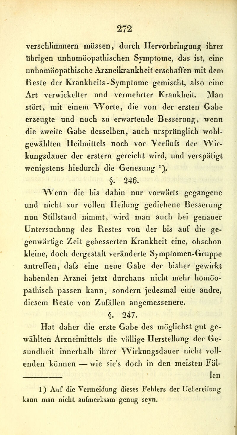 verschlimmern müssen, durch Hervorhringung ihrer übrigen unhomöopathischen Symptome, das ist, eine unhomöopathische Arzneikrankheit erschaffen mit dem Reste der Krankhelts-Symptome gemischt, also eine Art verwickelter und vermehrter Krankheit. Man stört, mit einem ^orte, die von der ersten Gabe erzeugte und noch zu erwartende Besserung, wenn die zweite Gabe desselben, auch ursprünglich wohl- gewählten Heilmittels noch vor Veröufs der TVir- kungsdauer der erstem gereicht wird, und verspätigt wenigstens hiedurch die Genesung ^). §. 246. V^enn die bis dahin nur vorwärts gegangene und nicht zur vollen Heilung gediehene Besserung nun Stillstand nimmt, wird man auch bei genauer Untersuchung des Restes von der bis auf die ge- genwärtige Zeit gebesserten Krankheit eine, obschon kleine, doch dergestalt veränderte Symptomen-Gruppe antreffen, dafs eine neue Gabe der bisher gewirkt habenden Arznei jetzt durchaus nicht mehr homöo- pathisch passen kann, sondern jedesmal eine andre, diesem Reste von Zufällen angemessenere. §. 247. Hat daher die erste Gabe des möglichst gut ge- wählten Arzneimittels die völh'ge Herstellung der Ge- sundheit innerhalb ihrer Wirkungsdauer nicht voll- enden können — wie sie's doch in den meisten Fäl- ' len 1) Auf die Vermeidung dieses Fehlers der Uebereilung kann man nicht aufmerksam genug seyn.