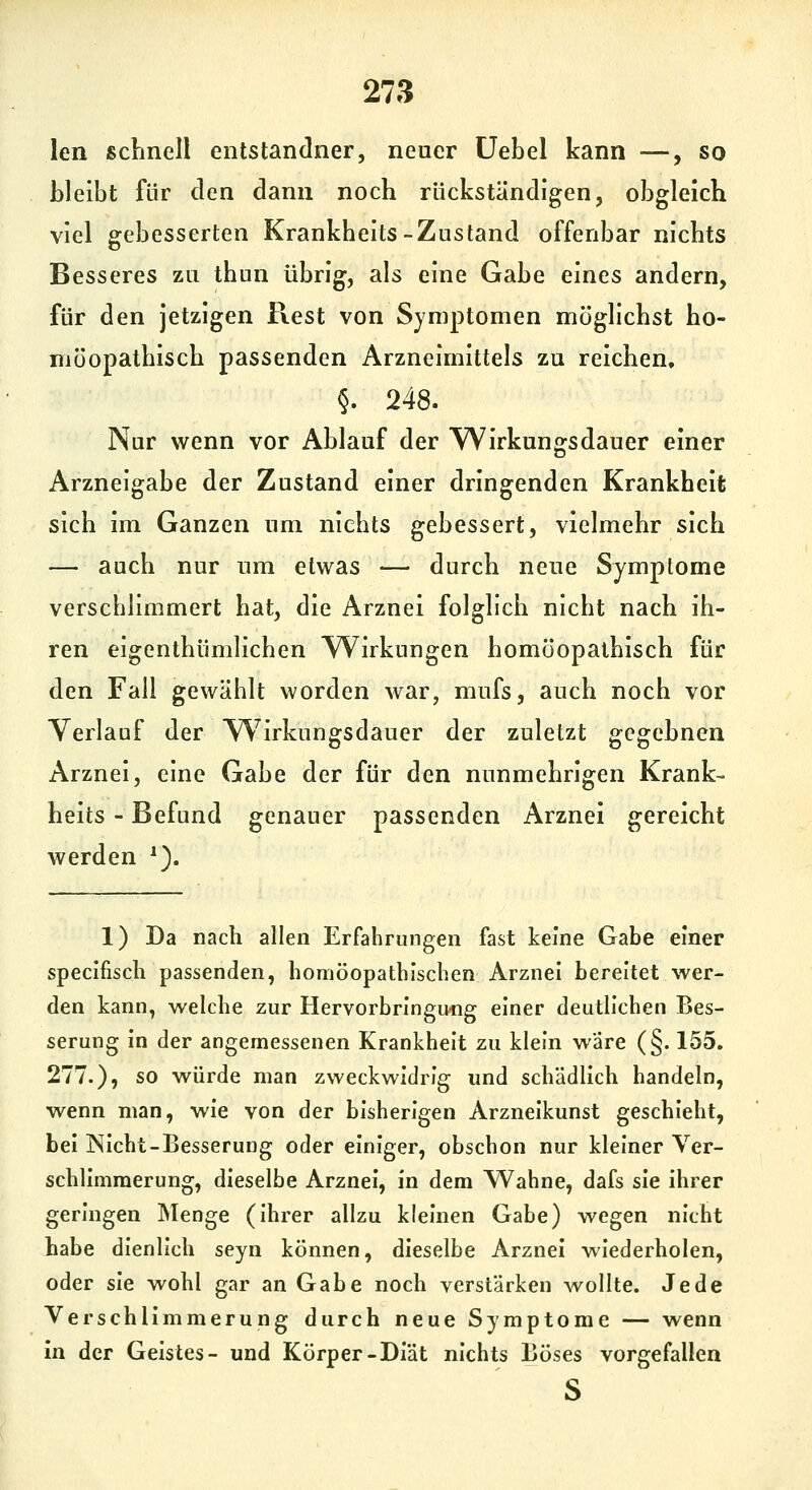 len sclinell entstandner, neuer üebel kann —, so bleibt für den dann noch rückständigen, obgleich viel gebesserten Krankheits-Zustand offenbar nichts Besseres zu thun übrig, als eine Gabe eines andern, für den jetzigen Rest von Symptomen möglichst ho- möopathisch passenden Arzneimittels zu reichen, §. 248. Nur wenn vor Ablauf der Wirkungsdauer einer Arzneigabe der Zustand einer dringenden Krankheit sich im Ganzen um nichts gebessert, vielmehr sich — auch nur um etwas — durch neue Symptome verschlimmert hat, die Arznei folglich nicht nach ih- ren eigenthümlichen Wirkungen homöopathisch für den Fall gewählt worden war, mufs, auch noch vor Verlauf der W^irkungsdauer der zuletzt gegebnen Arznei, eine Gabe der für den nunmehrigen Krank- heits - Befund genauer passenden Arznei gereicht werden ^). 1) Da nach allen Erfahrungen fast keine Gabe einer speclfisch passenden, homöopathischen Arznei bereitet wer- den kann, welche zur Hervorbringmig einer deutlichen Bes- serung in der angemessenen Krankheit zu klein w'äre (§. 155. 277.), so würde man zweckwidrig und schädlich handeln, wenn man, wie von der bisherigen Arzneikunst geschieht, bei Nicht-Besserung oder einiger, obschon nur kleiner Ver- schlimmerung, dieselbe Arznei, in dem Wahne, dafs sie ihrer geringen Menge (ihrer allzu kleinen Gabe) wegen nicht habe dienlich seyn können, dieselbe Arznei wiederholen, oder sie wohl gar an Gabe noch verstärken wollte. Jede Verschlimmerung durch neue Symptome — wenn In der Geistes- und Körper-Diät nichts Böses vorgefallen s