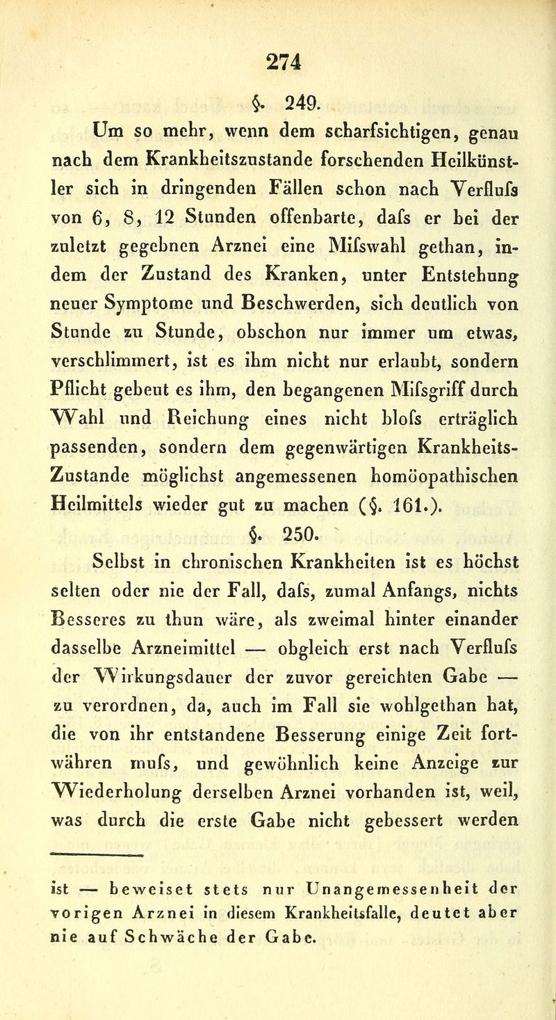 §, 249. Um so mehr, wenn dem scharfsichtigen, genau nach dem Krankheitszustande forschenden Heilkünst- ler sich in dringenden Fällen schon nach Yerflufa von 6, 8, 12 Stunden offenbarte, dafs er hei der zuletzt gegebnen Arznei eine Mifswahl gethan, in- dem der Zustand des Kranken, unter Entstehung neuer Symptome und Beschwerden, sich deutlich von Stunde zu Stunde, obschon nur immer um etwas, verschlimmert, ist es ihm nicht nur erlaubt, sondern Pflicht gebeut es ihm, den begangenen Mifsgriff durch ^Vahl und Reichung eines nicht blofs erträglich passenden, sondern dem gegenwärtigen Krankheits- Zustande möglichst angemessenen homöopathischen Heilmittels wieder gut zu machen (§. 161.)• §. 250. Selbst in chronischen Krankheiten ist es höchst selten oder nie der Fall, dafs, zumal Anfangs, nichts Besseres zu thun wäre, als zweimal hinter einander dasselbe Arzneimittel — obgleich erst nach Verflufs der ^'Wirkungsdauer der zuvor gereichten Gabe — zu verordnen, da, auch im Fall sie wohlgethan hat, die von ihr entstandene Besserung einige Zeit fort- währen mufs, und gewöhnlich keine Anzeige zur TViederholung derselben Arznei vorhanden ist, weil, was durch die erste Gabe nicht gebessert werden ist — beweiset stets nur Unangemessenheit der vorigen Arznei in diesem Krankheitsfalle, deutet aber nie auf Schwäche der Gabe.