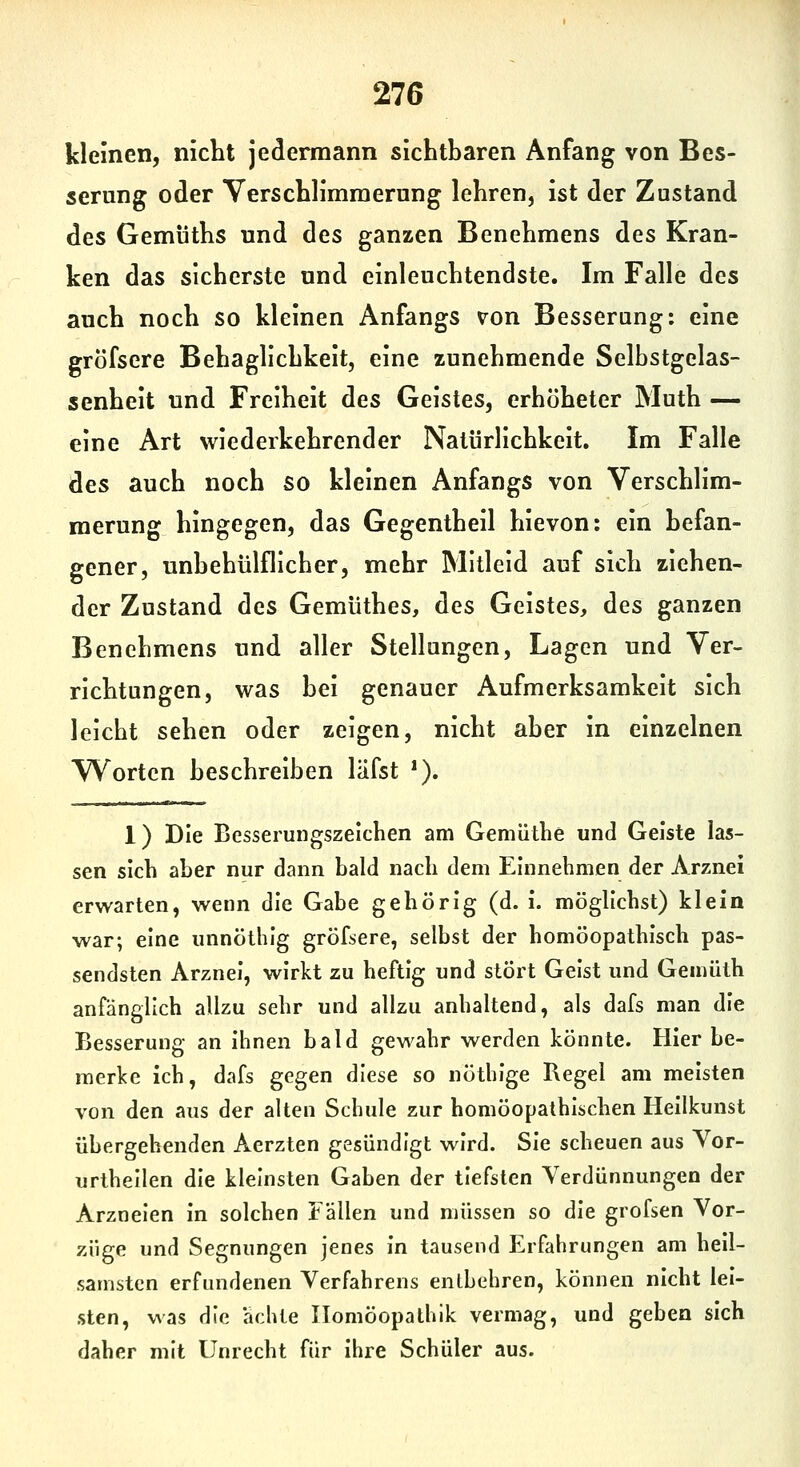 kleinen, nicht jedermann sichtbaren Anfang von Bes- serung oder Verschlimmerung lehren, ist der Zustand des Gemüths und des ganzen Benehmens des Kran- ken das sicherste und einleuchtendste. Im Falle des auch noch so kleinen Anfangs von Besserung: eine gröfsere Behaglichkeit, eine zunehmende Selbstgclas- senheit und Freiheit des Geistes, erhöheter Muth — eine Art wiederkehrender Natürlichkeit. Im Falle des auch noch so kleinen Anfangs von Verschlim- merung hingegen, das Gegentheil hievon: ein befan- gener, unbehülflicher, mehr Mitleid auf sich ziehen- der Zustand des Gemüthes, des Geistes, des ganzen Benehmens und aller Stellungen, Lagen und Ver- richtungen, was hei genauer Aufmerksamkeit sich leicht sehen oder zeigen, nicht aber in einzelnen Worten beschreiben läfst *). 1) Die Besserungszeichen am Gemüthe und Geiste las- sen sich aber nur dann bald nach dem Einnehmen der Arznei erwarten, wenn die Gabe gehörig (d. i. möglichst) klein war; eine unnöthig gröfsere, selbst der homöopathisch pas- sendsten Arznei, wirkt zu heftig und stört Geist und Gemüth anfänglich allzu sehr und allzu anhaltend, als dafs man die Besserung an ihnen bald gewahr werden könnte. Hier be- merke ich, dafs gegen diese so nöthige Regel am meisten von den aus der alten Schule zur homöopathischen Hellkunst übergehenden Aerzten gesündigt wird. Sie scheuen aus Yor- urthellen die kleinsten Gaben der tiefsten Verdünnungen der Arzneien in solchen Fällen und müssen so die grofsen Vor- züge und Segnungen jenes in tausend Erfahrungen am heil- samsten erfundenen Verfahrens entbehren, können nicht lei- sten, was die ächle Ilomöopathik vermag, und geben sich daher mit Unrecht für Ihre Schüler aus.