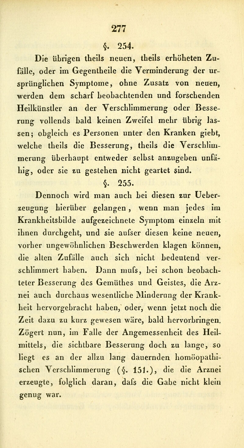 §. 254. Die übrigen theils neuen, tbells erhöheten Zu- fälle, oder im Gegentheile die Verminderung der ur- sprünglichen Symptome, ohne Zusatz von neuen, werden dem scharf beobachtenden und forschenden Heilkünstler an der Verschlimmerung oder Besse- rung vollends bald keinen Zweifel mehr übrig las- sen; obgleich es Personen unter den Kranken giebt, welche theils die Besserung, theils die Verschlim- merung überhaupt entweder selbst anzugeben unfä- hig, oder sie zu gestehen nicht geartet sind. §. 255. Dennoch wird man auch bei diesen zur üebcr- zeugung hierüber gelangen, wenn man jedes im Krankheitsbilde aufgezeichnete Symptom einzeln mit ihnen durchgeht, und sie aufser diesen keine neuen, vorher ungewöhnlichen Beschwerden klagen können, die alten Zufälle auch sich nicht bedeutend ver- schlimmert haben. Dann mufs, bei schon beobach- teter Besserung des Gemüthes und Geistes, die Arz- nei auch durchaus wesentliche Minderung der Krank- heit hervorgebracht haben, oder, wenn jetzt noch die Zeit dazu zu kurz gewesen wäre, bald hervorbringen. Zögert nun, im Falle der Angemessenheit des Heil- mittels, die sichtbare Besserung doch zu lange, so liegt es an der allzu lang dauernden homöopathi- schen Verschlimmerung (§. 151.), die die Arznei erzeugte, folglich daran, dafs die Gabe nicht klein genug war.