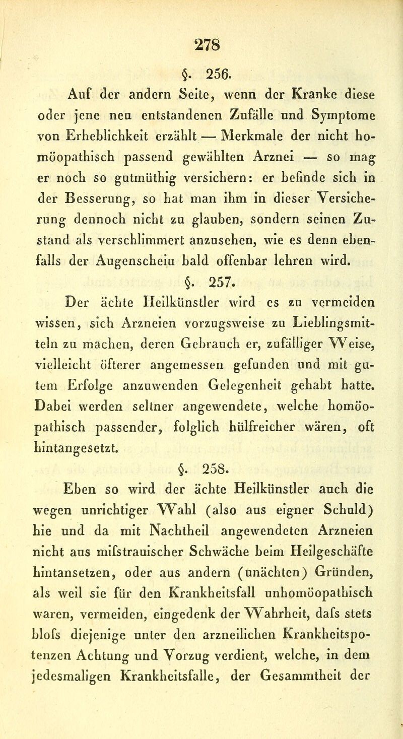 §. 256. Auf der andern Seite, wenn der Kranke diese oder jene neu entstandenen Zufalle und Symptome von Erheblichkeit erzählt — Merkmale der nicht ho- möopathisch passend gewählten Arznei — so mag er noch so gutmüthig versichern: er befinde sich in der Besserung, so hat man ihm in dieser Versiche- rung dennoch nicht zu glauben, sondern seinen Zu- stand als verschlimmert anzusehen, wie es denn eben- falls der Augenscheiu bald offenbar lehren wird. §. 257. Der ächte lieilkünstler wird es zu vermeiden wissen, sich Arzneien vorzugsweise zu Lieblingsmit- teln zu machen, deren Gebrauch er, zufälliger W^eise, vielleicht öfterer angemessen gefanden und mit gu- tem Erfolge anzuwenden Gelegenheit gehabt hatte. Dabei werden seltner angewendete, welche homöo- pathisch passender, folglich hülfreicher wären, oft hintangesetzt. §. 258. Eben so wird der ächte Heilkünstler auch die wegen unrichtiger W^ahl (also aus eigner Schuld) hie und da mit Nachlheil angewendeten Arzneien nicht aus mifstrauischer Schwäche beim Heilgeschäfte hintansetzen, oder aus andern (unächten) Gründen, als weil sie für den Krankheitsfall unhomöopathisch waren, vermeiden, eingedenk der YV^ahrheit, dafs stets blofs diejenige unter den arzneilichen Krankheitspo- tenzen Achtung und Vorzug verdient, welche, in dem jedesmaligen Krankheitsfalle, der Gesammtheit der