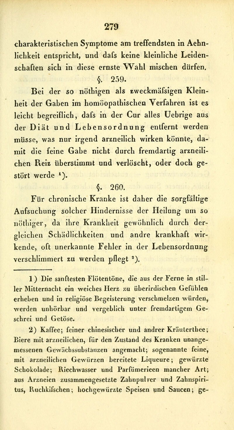 219 charakteristischen Symptome am treffendsten in Aehn- lichkeit entspricht, und dafs keine kleinliche Leiden- schaften sich in diese ernste Wahl mischen dürfen. §. 259. Bei der so nöthigen als zweckmäfsigen Klein- heit der Gaben im homöopathischen Verfahren ist es leicht begreiflich, dafs in der Cur alles üebrige aus der Diät und Lebensordnung entfernt werden müsse, was nur irgend arzneilich wirken könnte, da- mit die feine Gabe nicht durch fremdartig arzneili- chen Reiz überstimmt und verlöscht, oder doch ge- stört werde *). §. 260. Für chronische Kranke ist daher die sorgfältige Aufsuchung solcher Hindernisse der Heilung um so nöthiger, da ihre Krankheit gewöhnlich durch der- gleichen Schädh'chkeiten und andre krankhaft wir- kende, oft unerkannte Fehler in der Lebensordnung verschlimmert zu werden pflegt ^). 1) Die sanftesten Flötentöne, die aus der Ferne in stil- ler Mitternacht ein weiches Herz zu überirdischen Gefühlen erheben und in religiöse Begeisterung verschmelzen würden, werden unhörbar und vergeblich unter fremdartigem Ge- schrei und Getöse. 2) Kaffee; feiner chinesischer und andrer Kräuterthee; Biere mit arzneilichen, für den Zustand des Kranken unange- messenen Gewächssubstanzen angemacht; sogenannte feine, mit arzneilichen Gewürzen bereitete Llqueure; gewürzte Schokolade; Riechwasser und Parfümerieen mancher Art; aus Arzneien zusammengesetzte Zahnpulver und Zahnspiri- tus, Ruchkifschen; hochgewürzte Speisen und Saucen; ge-