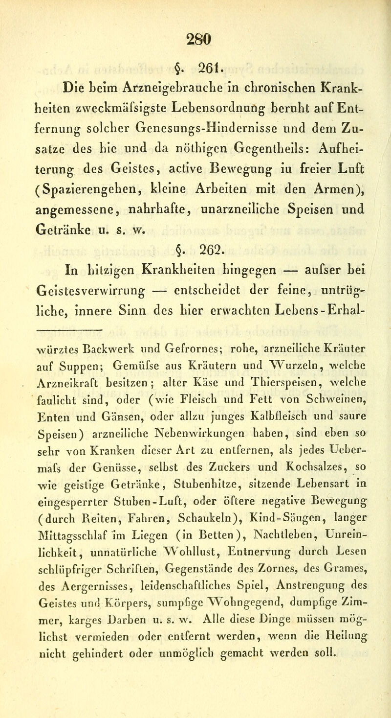 §. 261. Die beim Arzneigebrauche in chronischen Krank- heiten zweckmäfsigste Lebensordnung beruht auf Ent- fernung solcher Genesungs-Iiindernisse und dem Zu- sätze des hie und da nölhigen Gegenlheils: Aufhei- terung des Geistes, active Bewegung iu freier Luft (Spazierengehen, kleine Arbeiten mit den Armen), angemessene, nahrhafte, unarzneiliche Speisen und Getränke u. s. w. §. 262. In hitzigen Krankheiten hingegen — aufser bei Geistesverwirrung — entscheidet der feine, untrüg- liche, innere Sinn des hier erwachten Lebens-Erhal- würztes Backwerk und Gefrornes; rohe, arzneiliche Kräuter auf Suppen; Gemüfse aus Kräutern und Wurzeln, welche Arzneikraft besitzen; alter Käse und Thierspelsen, welche faullcht sind, oder (wie Fleisch und Fett von Schweinen, Enten und Gänsen, oder allzu junges Kalbfleisch und saure Speisen) arzneiliche Nebenwirkungen haben, sind eben so sehr von Kranken dieser Art zu entfernen, als jedes Ueber- mafs der Genüsse, selbst des Zuckers und Kochsalzes, so wie geistige Getränke, Stubenhitze, sitzende Lebensart in eingesperrter Stuben-Luft, oder öftere negative Bewegung (durch Reiten, Fahren, Schaukeln), Kind-Säugen, langer Mittagsschlaf Im Liegen (In Betten), Nachtleben, Unreln- llchkelt, unnatürliche Wohllust, Entnervung durch Lesen schlüpfriger Schriften, Gegenstände des Zornes, des Grames, des Aergernisses, leidenschaftliches Spiel, Anstrengung des Geistes und Körpers, sumpfige W^ohngegend, dumpfige Zim- mer, karges Darben u. s. w. Alle diese Dinge müssen mög- lichst vermieden oder entfernt werden, vs^enn die Heilung nicht gehindert oder unmöglich gemacht werden soll.