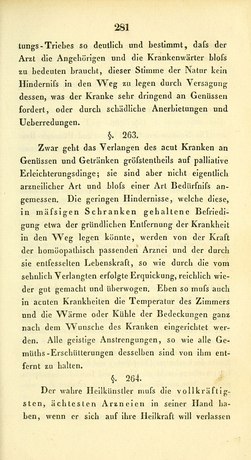 tungs - Triebes so deutlich und bestimmt, dafs der Arzt die Angehörigen und die Krankenwärter blofs zu bedeuten braucht, dieser Stimme der Natnr kein Hindernifs in den Weg zu legen durch Versagung dessen, was der Kranke sehr dringend an Genüssen fordert, oder durch schädliche Anerbietungen und üeberredungen. §. 263. Zwar geht das Verlangen des acut Kranken an Genüssen und Getränken gröfstentheils auf palliative Erleichterungsdinge; sie sind aber nicht eigentlich arzneilicher Art und blofs einer Art Bedürfnifs an- gemessen. Die geringen Hindernisse, welche diese, in mäfsigen Schranken gehaltene Befriedi- gung etwa der gründlichen Entfernung der Krankheit in den Weg legen könnte, werden von der Kraft der homöopathisch passenden Arznei und der durch sie entfessehen Lebenskraft, so wie durch die vom sehnlich Verlangten erfolgte Erquickung, reichlich wie- der gut gemacht und überwogen. Eben so mufs auch in acuten Krankheiten die Temperatur des Zimmers und die Wärme oder Kühle der Bedeckungen ganz nach dem Wunsche des Kranken eingerichtet wer- den. Alle geistige Anstrengungen, so wie alle Ge- müths-Erschütterungen desselben sind von ihm ent- fernt zu halten. §. 264. Der wahre Heilkünstler mufs die voll kräftig- sten, ächtesten Arzneien in seiner Hand ha- ben, wenn er sich auf ihre Heilkraft will verlassen